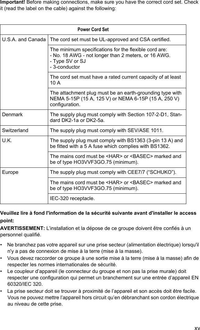 xvImportant! Before making connections, make sure you have the correct cord set. Check it (read the label on the cable) against the following:Veuillez lire à fond l&apos;information de la sécurité suivante avant d&apos;installer le access point:AVERTISSEMENT: L’installation et la dépose de ce groupe doivent être confiés à un personnel qualifié.•  Ne branchez pas votre appareil sur une prise secteur (alimentation électrique) lorsqu&apos;il n&apos;y a pas de connexion de mise à la terre (mise à la masse).•  Vous devez raccorder ce groupe à une sortie mise à la terre (mise à la masse) afin de respecter les normes internationales de sécurité.•  Le coupleur d’appareil (le connecteur du groupe et non pas la prise murale) doit respecter une configuration qui permet un branchement sur une entrée d’appareil EN 60320/IEC 320.•  La prise secteur doit se trouver à proximité de l’appareil et son accès doit être facile. Vous ne pouvez mettre l’appareil hors circuit qu’en débranchant son cordon électrique au niveau de cette prise.Power Cord SetU.S.A. and Canada The cord set must be UL-approved and CSA certified.The minimum specifications for the flexible cord are:- No. 18 AWG - not longer than 2 meters, or 16 AWG.- Type SV or SJ- 3-conductorThe cord set must have a rated current capacity of at least 10 AThe attachment plug must be an earth-grounding type with NEMA 5-15P (15 A, 125 V) or NEMA 6-15P (15 A, 250 V) configuration.Denmark The supply plug must comply with Section 107-2-D1, Stan-dard DK2-1a or DK2-5a.Switzerland The supply plug must comply with SEV/ASE 1011.U.K. The supply plug must comply with BS1363 (3-pin 13 A) and be fitted with a 5 A fuse which complies with BS1362.The mains cord must be &lt;HAR&gt; or &lt;BASEC&gt; marked and be of type HO3VVF3GO.75 (minimum).Europe The supply plug must comply with CEE7/7 (“SCHUKO”).The mains cord must be &lt;HAR&gt; or &lt;BASEC&gt; marked and be of type HO3VVF3GO.75 (minimum).IEC-320 receptacle.