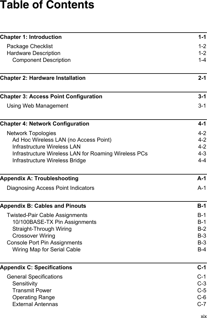 xixTable of ContentsChapter 1: Introduction 1-1Package Checklist  1-2Hardware Description  1-2Component Description  1-4Chapter 2: Hardware Installation  2-1Chapter 3: Access Point Configuration  3-1Using Web Management  3-1Chapter 4: Network Configuration  4-1Network Topologies  4-2Ad Hoc Wireless LAN (no Access Point)  4-2Infrastructure Wireless LAN  4-2Infrastructure Wireless LAN for Roaming Wireless PCs  4-3Infrastructure Wireless Bridge  4-4Appendix A: Troubleshooting  A-1Diagnosing Access Point Indicators  A-1Appendix B: Cables and Pinouts  B-1Twisted-Pair Cable Assignments  B-110/100BASE-TX Pin Assignments  B-1Straight-Through Wiring  B-2Crossover Wiring  B-3Console Port Pin Assignments  B-3Wiring Map for Serial Cable  B-4Appendix C: Specifications  C-1General Specifications  C-1Sensitivity C-3Transmit Power   C-5Operating Range  C-6External Antennas  C-7