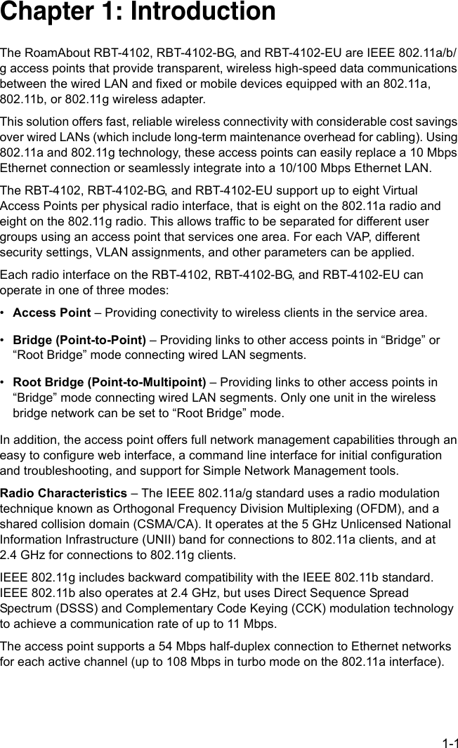 1-1Chapter 1: IntroductionThe RoamAbout RBT-4102, RBT-4102-BG, and RBT-4102-EU are IEEE 802.11a/b/g access points that provide transparent, wireless high-speed data communications between the wired LAN and fixed or mobile devices equipped with an 802.11a, 802.11b, or 802.11g wireless adapter.This solution offers fast, reliable wireless connectivity with considerable cost savings over wired LANs (which include long-term maintenance overhead for cabling). Using 802.11a and 802.11g technology, these access points can easily replace a 10 Mbps Ethernet connection or seamlessly integrate into a 10/100 Mbps Ethernet LAN.The RBT-4102, RBT-4102-BG, and RBT-4102-EU support up to eight Virtual Access Points per physical radio interface, that is eight on the 802.11a radio and eight on the 802.11g radio. This allows traffic to be separated for different user groups using an access point that services one area. For each VAP, different security settings, VLAN assignments, and other parameters can be applied.Each radio interface on the RBT-4102, RBT-4102-BG, and RBT-4102-EU can operate in one of three modes:•Access Point – Providing conectivity to wireless clients in the service area.•Bridge (Point-to-Point) – Providing links to other access points in “Bridge” or “Root Bridge” mode connecting wired LAN segments.•Root Bridge (Point-to-Multipoint) – Providing links to other access points in “Bridge” mode connecting wired LAN segments. Only one unit in the wireless bridge network can be set to “Root Bridge” mode.In addition, the access point offers full network management capabilities through an easy to configure web interface, a command line interface for initial configuration and troubleshooting, and support for Simple Network Management tools.Radio Characteristics – The IEEE 802.11a/g standard uses a radio modulation technique known as Orthogonal Frequency Division Multiplexing (OFDM), and a shared collision domain (CSMA/CA). It operates at the 5 GHz Unlicensed National Information Infrastructure (UNII) band for connections to 802.11a clients, and at 2.4 GHz for connections to 802.11g clients.IEEE 802.11g includes backward compatibility with the IEEE 802.11b standard. IEEE 802.11b also operates at 2.4 GHz, but uses Direct Sequence Spread Spectrum (DSSS) and Complementary Code Keying (CCK) modulation technology to achieve a communication rate of up to 11 Mbps. The access point supports a 54 Mbps half-duplex connection to Ethernet networks for each active channel (up to 108 Mbps in turbo mode on the 802.11a interface).