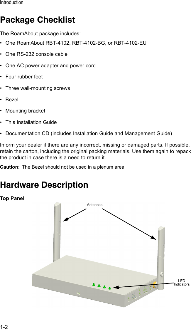 Introduction1-2Package ChecklistThe RoamAbout package includes:• One RoamAbout RBT-4102, RBT-4102-BG, or RBT-4102-EU• One RS-232 console cable• One AC power adapter and power cord• Four rubber feet • Three wall-mounting screws• Bezel• Mounting bracket• This Installation Guide• Documentation CD (includes Installation Guide and Management Guide)Inform your dealer if there are any incorrect, missing or damaged parts. If possible, retain the carton, including the original packing materials. Use them again to repack the product in case there is a need to return it.Caution:  The Bezel should not be used in a plenum area.Hardware DescriptionTop PanelLED IndicatorsAntennas