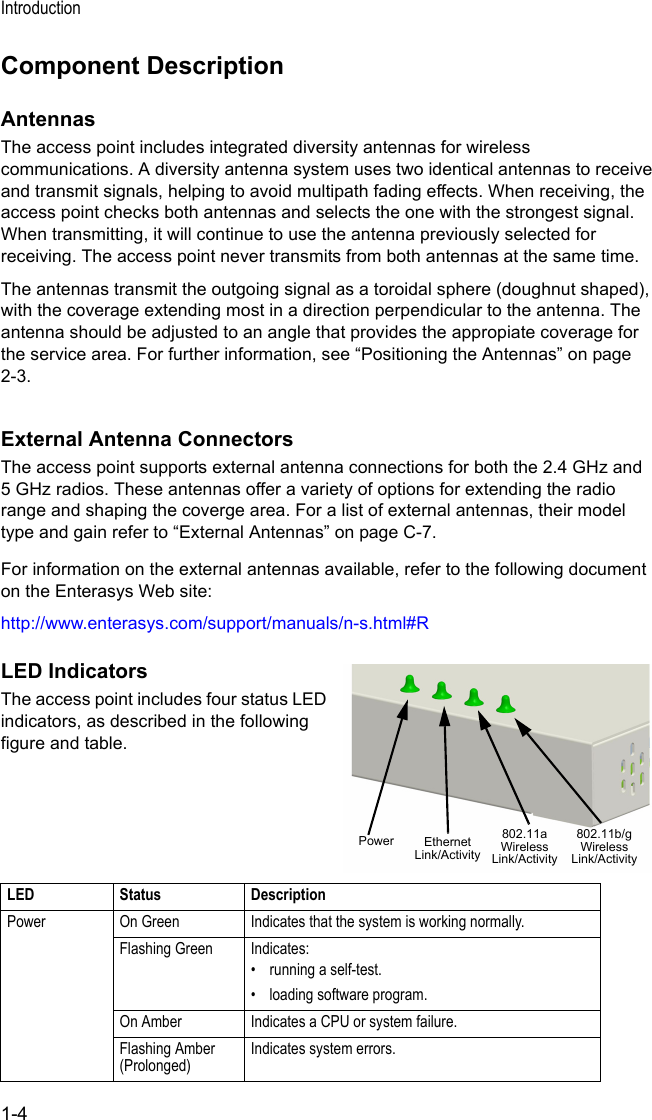 Introduction1-4Component DescriptionAntennasThe access point includes integrated diversity antennas for wireless communications. A diversity antenna system uses two identical antennas to receive and transmit signals, helping to avoid multipath fading effects. When receiving, the access point checks both antennas and selects the one with the strongest signal. When transmitting, it will continue to use the antenna previously selected for receiving. The access point never transmits from both antennas at the same time.The antennas transmit the outgoing signal as a toroidal sphere (doughnut shaped), with the coverage extending most in a direction perpendicular to the antenna. The antenna should be adjusted to an angle that provides the appropiate coverage for the service area. For further information, see “Positioning the Antennas” on page 2-3.External Antenna ConnectorsThe access point supports external antenna connections for both the 2.4 GHz and 5 GHz radios. These antennas offer a variety of options for extending the radio range and shaping the coverge area. For a list of external antennas, their model type and gain refer to “External Antennas” on page C-7.For information on the external antennas available, refer to the following document on the Enterasys Web site:http://www.enterasys.com/support/manuals/n-s.html#RLED IndicatorsThe access point includes four status LED indicators, as described in the following figure and table.LED Status DescriptionPower On Green Indicates that the system is working normally.Flashing Green Indicates:• running a self-test.• loading software program.On Amber Indicates a CPU or system failure.Flashing Amber (Prolonged)Indicates system errors.Power 802.11a WirelessLink/ActivityEthernetLink/Activity802.11b/g WirelessLink/Activity