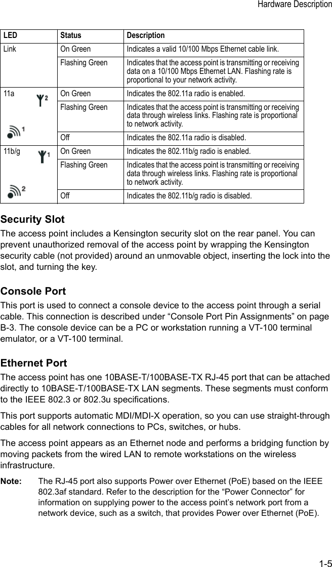 Hardware Description1-5Security SlotThe access point includes a Kensington security slot on the rear panel. You can prevent unauthorized removal of the access point by wrapping the Kensington security cable (not provided) around an unmovable object, inserting the lock into the slot, and turning the key.Console PortThis port is used to connect a console device to the access point through a serial cable. This connection is described under “Console Port Pin Assignments” on page B-3. The console device can be a PC or workstation running a VT-100 terminal emulator, or a VT-100 terminal.Ethernet PortThe access point has one 10BASE-T/100BASE-TX RJ-45 port that can be attached directly to 10BASE-T/100BASE-TX LAN segments. These segments must conform to the IEEE 802.3 or 802.3u specifications. This port supports automatic MDI/MDI-X operation, so you can use straight-through cables for all network connections to PCs, switches, or hubs.The access point appears as an Ethernet node and performs a bridging function by moving packets from the wired LAN to remote workstations on the wireless infrastructure.Note: The RJ-45 port also supports Power over Ethernet (PoE) based on the IEEE 802.3af standard. Refer to the description for the “Power Connector” for information on supplying power to the access point’s network port from a network device, such as a switch, that provides Power over Ethernet (PoE).Link On Green Indicates a valid 10/100 Mbps Ethernet cable link.Flashing Green Indicates that the access point is transmitting or receiving data on a 10/100 Mbps Ethernet LAN. Flashing rate is proportional to your network activity.11a On Green Indicates the 802.11a radio is enabled.Flashing Green Indicates that the access point is transmitting or receiving data through wireless links. Flashing rate is proportional to network activity.Off Indicates the 802.11a radio is disabled.11b/g On Green Indicates the 802.11b/g radio is enabled.Flashing Green Indicates that the access point is transmitting or receiving data through wireless links. Flashing rate is proportional to network activity.Off Indicates the 802.11b/g radio is disabled.LED Status Description