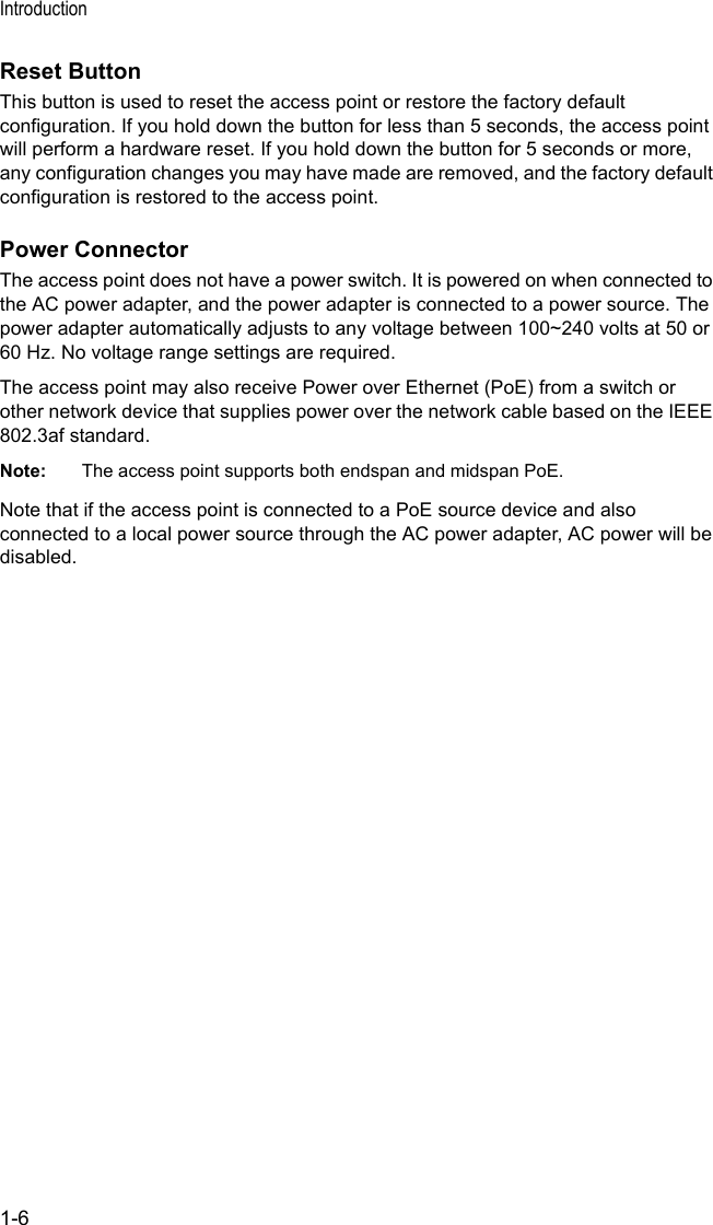Introduction1-6Reset ButtonThis button is used to reset the access point or restore the factory default configuration. If you hold down the button for less than 5 seconds, the access point will perform a hardware reset. If you hold down the button for 5 seconds or more, any configuration changes you may have made are removed, and the factory default configuration is restored to the access point. Power ConnectorThe access point does not have a power switch. It is powered on when connected to the AC power adapter, and the power adapter is connected to a power source. The power adapter automatically adjusts to any voltage between 100~240 volts at 50 or 60 Hz. No voltage range settings are required.The access point may also receive Power over Ethernet (PoE) from a switch or other network device that supplies power over the network cable based on the IEEE 802.3af standard.Note: The access point supports both endspan and midspan PoE.Note that if the access point is connected to a PoE source device and also connected to a local power source through the AC power adapter, AC power will be disabled.