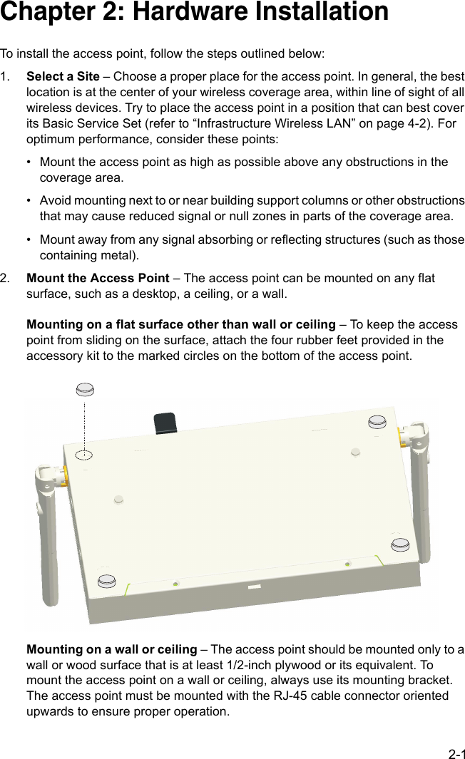 2-1Chapter 2: Hardware InstallationTo install the access point, follow the steps outlined below:1. Select a Site – Choose a proper place for the access point. In general, the best location is at the center of your wireless coverage area, within line of sight of all wireless devices. Try to place the access point in a position that can best cover its Basic Service Set (refer to “Infrastructure Wireless LAN” on page 4-2). For optimum performance, consider these points:• Mount the access point as high as possible above any obstructions in the coverage area.• Avoid mounting next to or near building support columns or other obstructions that may cause reduced signal or null zones in parts of the coverage area.• Mount away from any signal absorbing or reflecting structures (such as those containing metal).2. Mount the Access Point – The access point can be mounted on any flat surface, such as a desktop, a ceiling, or a wall.Mounting on a flat surface other than wall or ceiling – To keep the access point from sliding on the surface, attach the four rubber feet provided in the accessory kit to the marked circles on the bottom of the access point.Mounting on a wall or ceiling – The access point should be mounted only to a wall or wood surface that is at least 1/2-inch plywood or its equivalent. To mount the access point on a wall or ceiling, always use its mounting bracket. The access point must be mounted with the RJ-45 cable connector oriented upwards to ensure proper operation.