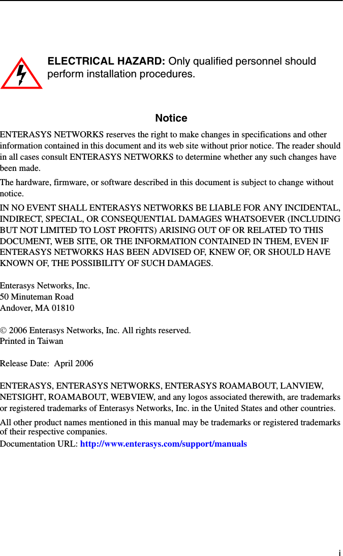 iNoticeENTERASYS NETWORKS reserves the right to make changes in specifications and other information contained in this document and its web site without prior notice. The reader should in all cases consult ENTERASYS NETWORKS to determine whether any such changes have been made.The hardware, firmware, or software described in this document is subject to change without notice.IN NO EVENT SHALL ENTERASYS NETWORKS BE LIABLE FOR ANY INCIDENTAL, INDIRECT, SPECIAL, OR CONSEQUENTIAL DAMAGES WHATSOEVER (INCLUDING BUT NOT LIMITED TO LOST PROFITS) ARISING OUT OF OR RELATED TO THIS DOCUMENT, WEB SITE, OR THE INFORMATION CONTAINED IN THEM, EVEN IF ENTERASYS NETWORKS HAS BEEN ADVISED OF, KNEW OF, OR SHOULD HAVE KNOWN OF, THE POSSIBILITY OF SUCH DAMAGES.Enterasys Networks, Inc.50 Minuteman RoadAndover, MA 01810© 2006 Enterasys Networks, Inc. All rights reserved.Printed in TaiwanRelease Date: April 2006ENTERASYS, ENTERASYS NETWORKS, ENTERASYS ROAMABOUT, LANVIEW, NETSIGHT, ROAMABOUT, WEBVIEW, and any logos associated therewith, are trademarks or registered trademarks of Enterasys Networks, Inc. in the United States and other countries.All other product names mentioned in this manual may be trademarks or registered trademarks of their respective companies.Documentation URL: http://www.enterasys.com/support/manualsELECTRICAL HAZARD: Only qualified personnel should perform installation procedures.