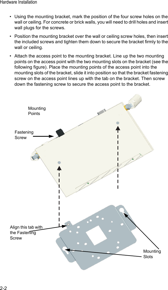 Hardware Installation2-2• Using the mounting bracket, mark the position of the four screw holes on the wall or ceiling. For concrete or brick walls, you will need to drill holes and insert wall plugs for the screws.• Position the mounting bracket over the wall or ceiling screw holes, then insert the included screws and tighten them down to secure the bracket firmly to the wall or ceiling.• Attach the access point to the mounting bracket. Line up the two mounting points on the access point with the two mounting slots on the bracket (see the following figure). Place the mounting points of the access point into the mounting slots of the bracket, slide it into position so that the bracket fastening screw on the access point lines up with the tab on the bracket. Then screw down the fastening screw to secure the access point to the bracket.MountingPointsMountingSlotsFasteningScrewAlign this tab with the Fastening Screw