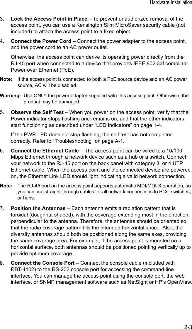 Hardware Installation2-33. Lock the Access Point in Place – To prevent unauthorized removal of the access point, you can use a Kensington Slim MicroSaver security cable (not included) to attach the access point to a fixed object.4. Connect the Power Cord – Connect the power adapter to the access point, and the power cord to an AC power outlet. Otherwise, the access point can derive its operating power directly from the RJ-45 port when connected to a device that provides IEEE 802.3af compliant Power over Ethernet (PoE). Note: If the access point is connected to both a PoE source device and an AC power source, AC will be disabled.Warning: Use ONLY the power adapter supplied with this access point. Otherwise, the product may be damaged.5. Observe the Self Test – When you power on the access point, verify that the Power indicator stops flashing and remains on, and that the other indicators start functioning as described under “LED Indicators” on page 1-4. If the PWR LED does not stop flashing, the self test has not completed correctly. Refer to “Troubleshooting” on page A-1.6. Connect the Ethernet Cable – The access point can be wired to a 10/100 Mbps Ethernet through a network device such as a hub or a switch. Connect your network to the RJ-45 port on the back panel with category 3, or 4 UTP Ethernet cable. When the access point and the connected device are powered on, the Ethernet Link LED should light indicating a valid network connection.Note: The RJ-45 port on the access point supports automatic MDI/MDI-X operation, so you can use straight-through cables for all network connections to PCs, switches, or hubs.7. Position the Antennas – Each antenna emits a radiation pattern that is toroidal (doughnut shaped), with the coverage extending most in the direction perpendicular to the antenna. Therefore, the antennas should be oriented so that the radio coverage pattern fills the intended horizontal space. Also, the diversity antennas should both be positioned along the same axes, providing the same coverage area. For example, if the access point is mounted on a horizontal surface, both antennas should be positioned pointing vertically up to provide optimum coverage.8. Connect the Console Port – Connect the console cable (included with RBT-4102) to the RS-232 console port for accessing the command-line interface. You can manage the access point using the console port, the web interface, or SNMP management software such as NetSight or HP’s OpenView.