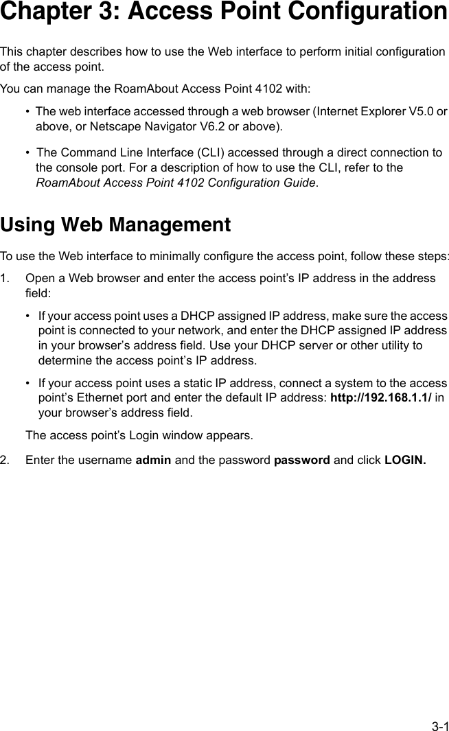 3-1Chapter 3: Access Point ConfigurationThis chapter describes how to use the Web interface to perform initial configuration of the access point.You can manage the RoamAbout Access Point 4102 with:•  The web interface accessed through a web browser (Internet Explorer V5.0 or above, or Netscape Navigator V6.2 or above).•  The Command Line Interface (CLI) accessed through a direct connection to the console port. For a description of how to use the CLI, refer to the RoamAbout Access Point 4102 Configuration Guide.Using Web ManagementTo use the Web interface to minimally configure the access point, follow these steps:1. Open a Web browser and enter the access point’s IP address in the address field:• If your access point uses a DHCP assigned IP address, make sure the access point is connected to your network, and enter the DHCP assigned IP address in your browser’s address field. Use your DHCP server or other utility to determine the access point’s IP address.• If your access point uses a static IP address, connect a system to the access point’s Ethernet port and enter the default IP address: http://192.168.1.1/ in your browser’s address field.The access point’s Login window appears.2. Enter the username admin and the password password and click LOGIN.