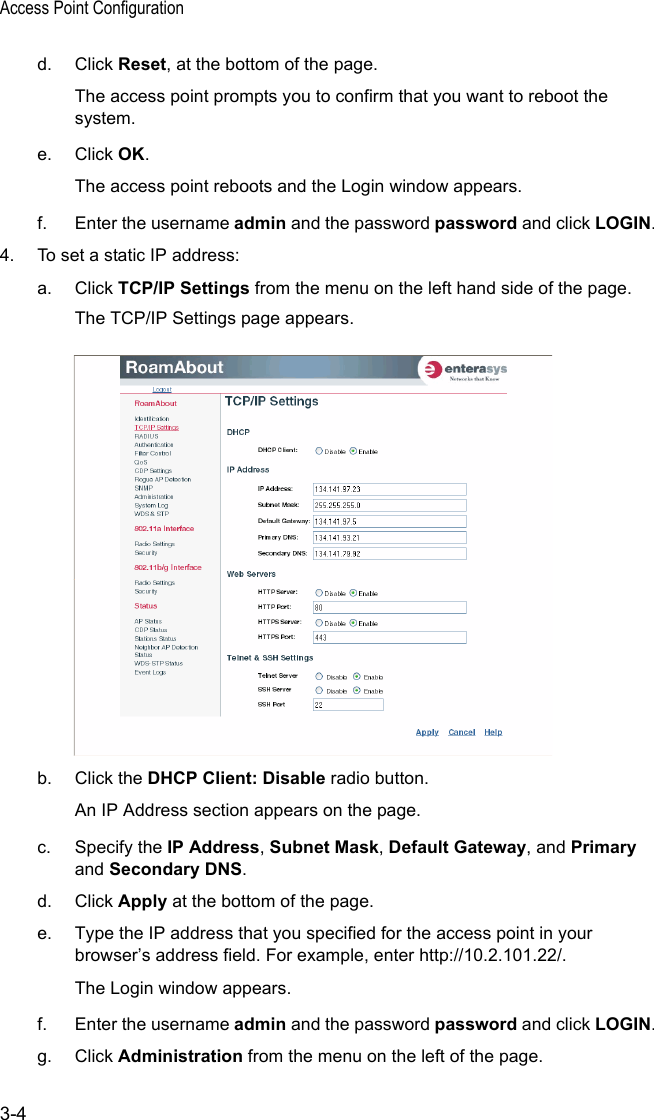 Access Point Configuration3-4d. Click Reset, at the bottom of the page.The access point prompts you to confirm that you want to reboot the system.e. Click OK.The access point reboots and the Login window appears.f. Enter the username admin and the password password and click LOGIN.4. To set a static IP address:a. Click TCP/IP Settings from the menu on the left hand side of the page.The TCP/IP Settings page appears.b. Click the DHCP Client: Disable radio button.An IP Address section appears on the page.c. Specify the IP Address, Subnet Mask, Default Gateway, and Primary and Secondary DNS.d. Click Apply at the bottom of the page.e. Type the IP address that you specified for the access point in your browser’s address field. For example, enter http://10.2.101.22/.The Login window appears.f. Enter the username admin and the password password and click LOGIN.g. Click Administration from the menu on the left of the page.