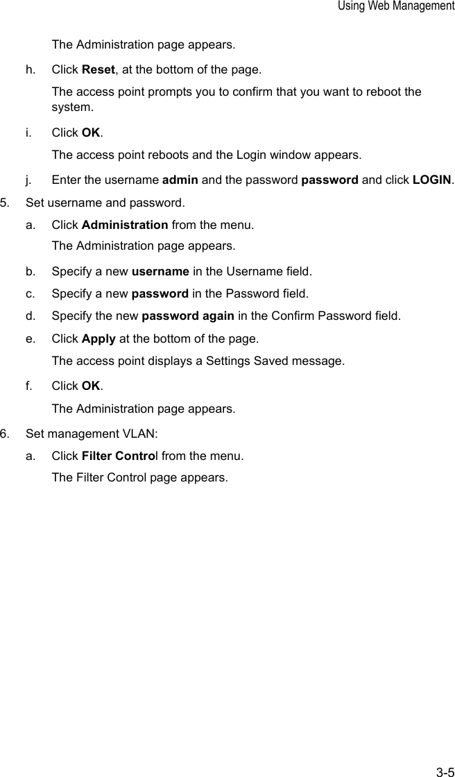 Using Web Management3-5The Administration page appears.h. Click Reset, at the bottom of the page.The access point prompts you to confirm that you want to reboot the system.i. Click OK.The access point reboots and the Login window appears.j. Enter the username admin and the password password and click LOGIN.5. Set username and password.a. Click Administration from the menu.The Administration page appears.b. Specify a new username in the Username field.c. Specify a new password in the Password field.d. Specify the new password again in the Confirm Password field.e. Click Apply at the bottom of the page.The access point displays a Settings Saved message.f. Click OK.The Administration page appears.6. Set management VLAN:a. Click Filter Control from the menu.The Filter Control page appears.