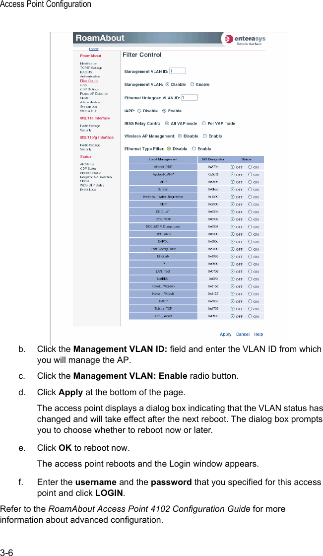 Access Point Configuration3-6b. Click the Management VLAN ID: field and enter the VLAN ID from which you will manage the AP.c. Click the Management VLAN: Enable radio button.d. Click Apply at the bottom of the page.The access point displays a dialog box indicating that the VLAN status has changed and will take effect after the next reboot. The dialog box prompts you to choose whether to reboot now or later.e. Click OK to reboot now.The access point reboots and the Login window appears.f. Enter the username and the password that you specified for this access point and click LOGIN.Refer to the RoamAbout Access Point 4102 Configuration Guide for more information about advanced configuration.