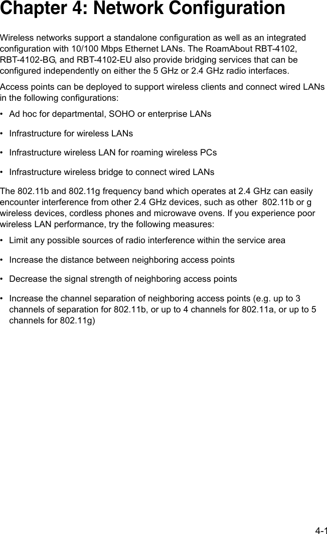 4-1Chapter 4: Network Configuration Wireless networks support a standalone configuration as well as an integrated configuration with 10/100 Mbps Ethernet LANs. The RoamAbout RBT-4102, RBT-4102-BG, and RBT-4102-EU also provide bridging services that can be configured independently on either the 5 GHz or 2.4 GHz radio interfaces.Access points can be deployed to support wireless clients and connect wired LANs in the following configurations:• Ad hoc for departmental, SOHO or enterprise LANs• Infrastructure for wireless LANs• Infrastructure wireless LAN for roaming wireless PCs• Infrastructure wireless bridge to connect wired LANsThe 802.11b and 802.11g frequency band which operates at 2.4 GHz can easily encounter interference from other 2.4 GHz devices, such as other  802.11b or g wireless devices, cordless phones and microwave ovens. If you experience poor wireless LAN performance, try the following measures: • Limit any possible sources of radio interference within the service area• Increase the distance between neighboring access points• Decrease the signal strength of neighboring access points• Increase the channel separation of neighboring access points (e.g. up to 3 channels of separation for 802.11b, or up to 4 channels for 802.11a, or up to 5 channels for 802.11g)