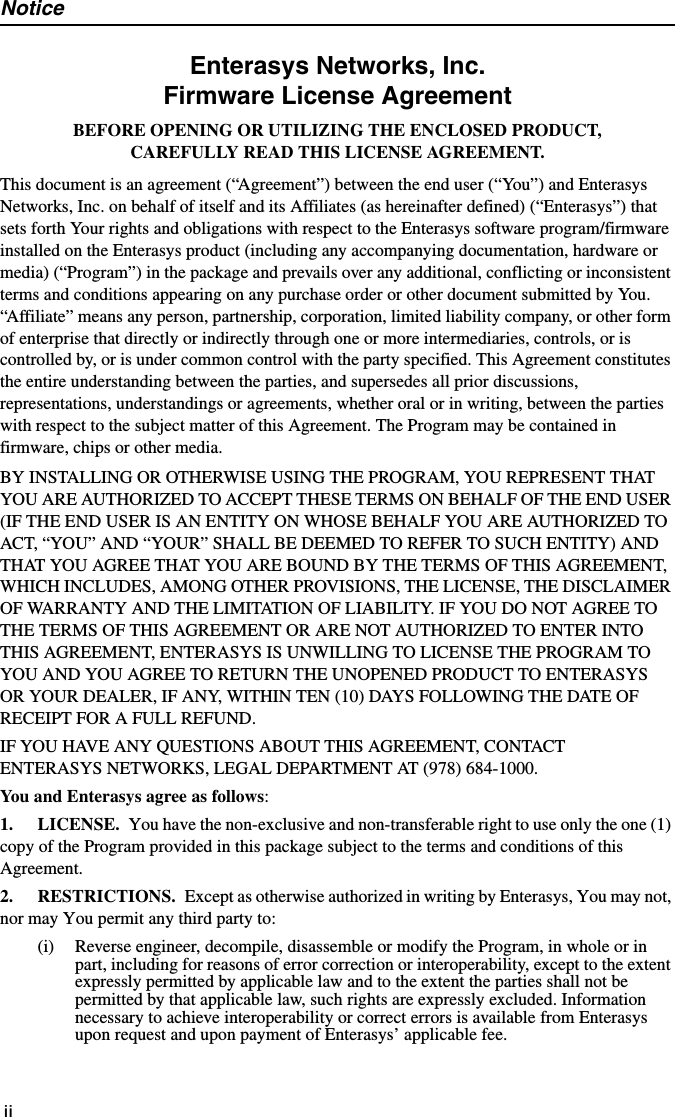 NoticeiiEnterasys Networks, Inc.Firmware License AgreementBEFORE OPENING OR UTILIZING THE ENCLOSED PRODUCT,CAREFULLY READ THIS LICENSE AGREEMENT.This document is an agreement (“Agreement”) between the end user (“You”) and Enterasys Networks, Inc. on behalf of itself and its Affiliates (as hereinafter defined) (“Enterasys”) that sets forth Your rights and obligations with respect to the Enterasys software program/firmware installed on the Enterasys product (including any accompanying documentation, hardware or media) (“Program”) in the package and prevails over any additional, conflicting or inconsistent terms and conditions appearing on any purchase order or other document submitted by You. “Affiliate” means any person, partnership, corporation, limited liability company, or other form of enterprise that directly or indirectly through one or more intermediaries, controls, or is controlled by, or is under common control with the party specified. This Agreement constitutes the entire understanding between the parties, and supersedes all prior discussions, representations, understandings or agreements, whether oral or in writing, between the parties with respect to the subject matter of this Agreement. The Program may be contained in firmware, chips or other media.BY INSTALLING OR OTHERWISE USING THE PROGRAM, YOU REPRESENT THAT YOU ARE AUTHORIZED TO ACCEPT THESE TERMS ON BEHALF OF THE END USER (IF THE END USER IS AN ENTITY ON WHOSE BEHALF YOU ARE AUTHORIZED TO ACT, “YOU” AND “YOUR” SHALL BE DEEMED TO REFER TO SUCH ENTITY) AND THAT YOU AGREE THAT YOU ARE BOUND BY THE TERMS OF THIS AGREEMENT, WHICH INCLUDES, AMONG OTHER PROVISIONS, THE LICENSE, THE DISCLAIMER OF WARRANTY AND THE LIMITATION OF LIABILITY. IF YOU DO NOT AGREE TO THE TERMS OF THIS AGREEMENT OR ARE NOT AUTHORIZED TO ENTER INTO THIS AGREEMENT, ENTERASYS IS UNWILLING TO LICENSE THE PROGRAM TO YOU AND YOU AGREE TO RETURN THE UNOPENED PRODUCT TO ENTERASYS OR YOUR DEALER, IF ANY, WITHIN TEN (10) DAYS FOLLOWING THE DATE OF RECEIPT FOR A FULL REFUND.IF YOU HAVE ANY QUESTIONS ABOUT THIS AGREEMENT, CONTACT ENTERASYS NETWORKS, LEGAL DEPARTMENT AT (978) 684-1000. You and Enterasys agree as follows:1. LICENSE. You have the non-exclusive and non-transferable right to use only the one (1) copy of the Program provided in this package subject to the terms and conditions of this Agreement.2. RESTRICTIONS. Except as otherwise authorized in writing by Enterasys, You may not, nor may You permit any third party to:(i) Reverse engineer, decompile, disassemble or modify the Program, in whole or in part, including for reasons of error correction or interoperability, except to the extent expressly permitted by applicable law and to the extent the parties shall not be permitted by that applicable law, such rights are expressly excluded. Information necessary to achieve interoperability or correct errors is available from Enterasys upon request and upon payment of Enterasys’ applicable fee.