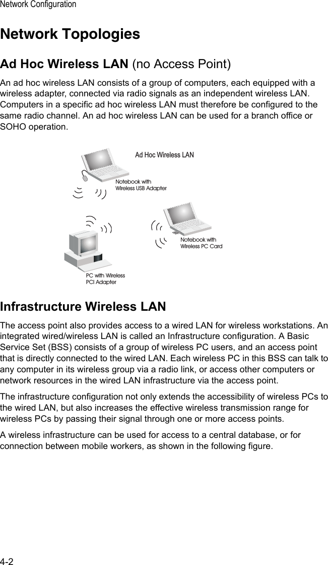 Network Configuration4-2Network TopologiesAd Hoc Wireless LAN (no Access Point)An ad hoc wireless LAN consists of a group of computers, each equipped with a wireless adapter, connected via radio signals as an independent wireless LAN. Computers in a specific ad hoc wireless LAN must therefore be configured to the same radio channel. An ad hoc wireless LAN can be used for a branch office or SOHO operation.Infrastructure Wireless LANThe access point also provides access to a wired LAN for wireless workstations. An integrated wired/wireless LAN is called an Infrastructure configuration. A Basic Service Set (BSS) consists of a group of wireless PC users, and an access point that is directly connected to the wired LAN. Each wireless PC in this BSS can talk to any computer in its wireless group via a radio link, or access other computers or network resources in the wired LAN infrastructure via the access point.The infrastructure configuration not only extends the accessibility of wireless PCs to the wired LAN, but also increases the effective wireless transmission range for wireless PCs by passing their signal through one or more access points.A wireless infrastructure can be used for access to a central database, or for connection between mobile workers, as shown in the following figure.Ad Hoc Wireless LANNotebook withWireless USB AdapterNotebook withWireless PC CardPC with WirelessPCI Adapter
