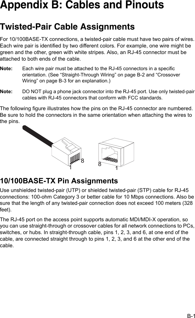 B-1Appendix B: Cables and PinoutsTwisted-Pair Cable Assignments For 10/100BASE-TX connections, a twisted-pair cable must have two pairs of wires. Each wire pair is identified by two different colors. For example, one wire might be green and the other, green with white stripes. Also, an RJ-45 connector must be attached to both ends of the cable. Note: Each wire pair must be attached to the RJ-45 connectors in a specific orientation. (See “Straight-Through Wiring” on page B-2 and “Crossover Wiring” on page B-3 for an explanation.)Note: DO NOT plug a phone jack connector into the RJ-45 port. Use only twisted-pair cables with RJ-45 connectors that conform with FCC standards.The following figure illustrates how the pins on the RJ-45 connector are numbered. Be sure to hold the connectors in the same orientation when attaching the wires to the pins.10/100BASE-TX Pin AssignmentsUse unshielded twisted-pair (UTP) or shielded twisted-pair (STP) cable for RJ-45 connections: 100-ohm Category 3 or better cable for 10 Mbps connections. Also be sure that the length of any twisted-pair connection does not exceed 100 meters (328 feet).The RJ-45 port on the access point supports automatic MDI/MDI-X operation, so you can use straight-through or crossover cables for all network connections to PCs, switches, or hubs. In straight-through cable, pins 1, 2, 3, and 6, at one end of the cable, are connected straight through to pins 1, 2, 3, and 6 at the other end of the cable.1881