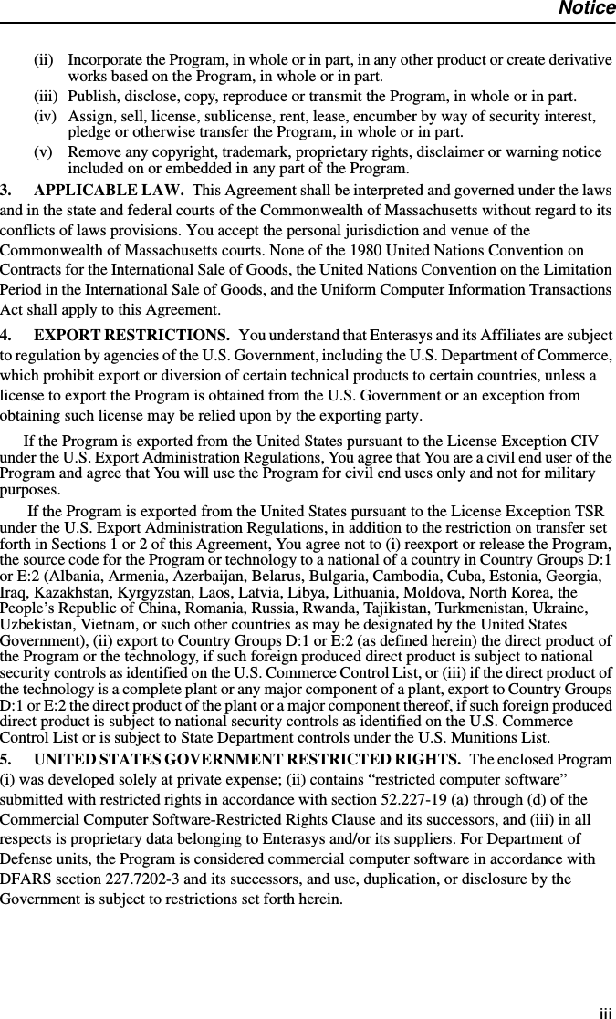 Noticeiii(ii) Incorporate the Program, in whole or in part, in any other product or create derivative works based on the Program, in whole or in part.(iii) Publish, disclose, copy, reproduce or transmit the Program, in whole or in part.(iv) Assign, sell, license, sublicense, rent, lease, encumber by way of security interest, pledge or otherwise transfer the Program, in whole or in part.(v) Remove any copyright, trademark, proprietary rights, disclaimer or warning notice included on or embedded in any part of the Program.3. APPLICABLE LAW. This Agreement shall be interpreted and governed under the laws and in the state and federal courts of the Commonwealth of Massachusetts without regard to its conflicts of laws provisions. You accept the personal jurisdiction and venue of the Commonwealth of Massachusetts courts. None of the 1980 United Nations Convention on Contracts for the International Sale of Goods, the United Nations Convention on the Limitation Period in the International Sale of Goods, and the Uniform Computer Information Transactions Act shall apply to this Agreement. 4. EXPORT RESTRICTIONS. You understand that Enterasys and its Affiliates are subject to regulation by agencies of the U.S. Government, including the U.S. Department of Commerce, which prohibit export or diversion of certain technical products to certain countries, unless a license to export the Program is obtained from the U.S. Government or an exception from obtaining such license may be relied upon by the exporting party.If the Program is exported from the United States pursuant to the License Exception CIV under the U.S. Export Administration Regulations, You agree that You are a civil end user of the Program and agree that You will use the Program for civil end uses only and not for military purposes. If the Program is exported from the United States pursuant to the License Exception TSR under the U.S. Export Administration Regulations, in addition to the restriction on transfer set forth in Sections 1 or 2 of this Agreement, You agree not to (i) reexport or release the Program, the source code for the Program or technology to a national of a country in Country Groups D:1 or E:2 (Albania, Armenia, Azerbaijan, Belarus, Bulgaria, Cambodia, Cuba, Estonia, Georgia, Iraq, Kazakhstan, Kyrgyzstan, Laos, Latvia, Libya, Lithuania, Moldova, North Korea, the People’s Republic of China, Romania, Russia, Rwanda, Tajikistan, Turkmenistan, Ukraine, Uzbekistan, Vietnam, or such other countries as may be designated by the United States Government), (ii) export to Country Groups D:1 or E:2 (as defined herein) the direct product of the Program or the technology, if such foreign produced direct product is subject to national security controls as identified on the U.S. Commerce Control List, or (iii) if the direct product of the technology is a complete plant or any major component of a plant, export to Country Groups D:1 or E:2 the direct product of the plant or a major component thereof, if such foreign produced direct product is subject to national security controls as identified on the U.S. Commerce Control List or is subject to State Department controls under the U.S. Munitions List.5. UNITED STATES GOVERNMENT RESTRICTED RIGHTS. The enclosed Program (i) was developed solely at private expense; (ii) contains “restricted computer software” submitted with restricted rights in accordance with section 52.227-19 (a) through (d) of the Commercial Computer Software-Restricted Rights Clause and its successors, and (iii) in all respects is proprietary data belonging to Enterasys and/or its suppliers. For Department of Defense units, the Program is considered commercial computer software in accordance with DFARS section 227.7202-3 and its successors, and use, duplication, or disclosure by the Government is subject to restrictions set forth herein. 