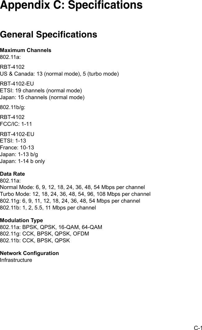 C-1Appendix C: SpecificationsGeneral SpecificationsMaximum Channels802.11a:RBT-4102US &amp; Canada: 13 (normal mode), 5 (turbo mode)RBT-4102-EUETSI: 19 channels (normal mode)Japan: 15 channels (normal mode)802.11b/g:RBT-4102FCC/IC: 1-11RBT-4102-EUETSI: 1-13 France: 10-13 Japan: 1-13 b/gJapan: 1-14 b onlyData Rate802.11a:Normal Mode: 6, 9, 12, 18, 24, 36, 48, 54 Mbps per channelTurbo Mode: 12, 18, 24, 36, 48, 54, 96, 108 Mbps per channel 802.11g: 6, 9, 11, 12, 18, 24, 36, 48, 54 Mbps per channel802.11b: 1, 2, 5.5, 11 Mbps per channelModulation Type802.11a: BPSK, QPSK, 16-QAM, 64-QAM802.11g: CCK, BPSK, QPSK, OFDM802.11b: CCK, BPSK, QPSKNetwork ConfigurationInfrastructure