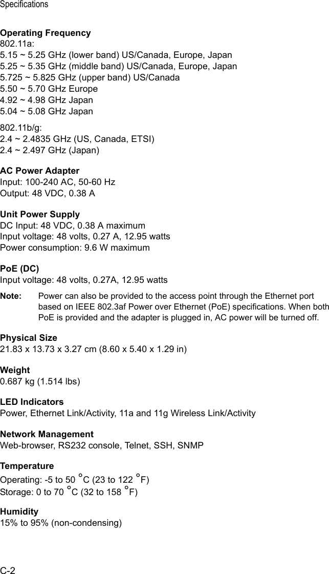 SpecificationsC-2Operating Frequency802.11a:5.15 ~ 5.25 GHz (lower band) US/Canada, Europe, Japan5.25 ~ 5.35 GHz (middle band) US/Canada, Europe, Japan5.725 ~ 5.825 GHz (upper band) US/Canada5.50 ~ 5.70 GHz Europe4.92 ~ 4.98 GHz Japan5.04 ~ 5.08 GHz Japan802.11b/g:2.4 ~ 2.4835 GHz (US, Canada, ETSI)2.4 ~ 2.497 GHz (Japan)AC Power AdapterInput: 100-240 AC, 50-60 HzOutput: 48 VDC, 0.38 AUnit Power SupplyDC Input: 48 VDC, 0.38 A maximumInput voltage: 48 volts, 0.27 A, 12.95 wattsPower consumption: 9.6 W maximumPoE (DC)Input voltage: 48 volts, 0.27A, 12.95 wattsNote: Power can also be provided to the access point through the Ethernet port based on IEEE 802.3af Power over Ethernet (PoE) specifications. When both PoE is provided and the adapter is plugged in, AC power will be turned off.Physical Size21.83 x 13.73 x 3.27 cm (8.60 x 5.40 x 1.29 in)Weight0.687 kg (1.514 lbs)LED IndicatorsPower, Ethernet Link/Activity, 11a and 11g Wireless Link/ActivityNetwork ManagementWeb-browser, RS232 console, Telnet, SSH, SNMPTemperatureOperating: -5 to 50 °C (23 to 122 °F)Storage: 0 to 70 °C (32 to 158 °F)Humidity15% to 95% (non-condensing)