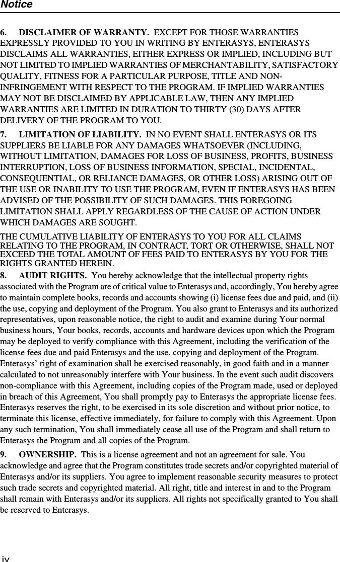 Noticeiv6. DISCLAIMER OF WARRANTY. EXCEPT FOR THOSE WARRANTIES EXPRESSLY PROVIDED TO YOU IN WRITING BY ENTERASYS, ENTERASYS DISCLAIMS ALL WARRANTIES, EITHER EXPRESS OR IMPLIED, INCLUDING BUT NOT LIMITED TO IMPLIED WARRANTIES OF MERCHANTABILITY, SATISFACTORY QUALITY, FITNESS FOR A PARTICULAR PURPOSE, TITLE AND NON- INFRINGEMENT WITH RESPECT TO THE PROGRAM. IF IMPLIED WARRANTIES MAY NOT BE DISCLAIMED BY APPLICABLE LAW, THEN ANY IMPLIED WARRANTIES ARE LIMITED IN DURATION TO THIRTY (30) DAYS AFTER DELIVERY OF THE PROGRAM TO YOU. 7. LIMITATION OF LIABILITY. IN NO EVENT SHALL ENTERASYS OR ITS SUPPLIERS BE LIABLE FOR ANY DAMAGES WHATSOEVER (INCLUDING, WITHOUT LIMITATION, DAMAGES FOR LOSS OF BUSINESS, PROFITS, BUSINESS INTERRUPTION, LOSS OF BUSINESS INFORMATION, SPECIAL, INCIDENTAL, CONSEQUENTIAL, OR RELIANCE DAMAGES, OR OTHER LOSS) ARISING OUT OF THE USE OR INABILITY TO USE THE PROGRAM, EVEN IF ENTERASYS HAS BEEN ADVISED OF THE POSSIBILITY OF SUCH DAMAGES. THIS FOREGOING LIMITATION SHALL APPLY REGARDLESS OF THE CAUSE OF ACTION UNDER WHICH DAMAGES ARE SOUGHT.THE CUMULATIVE LIABILITY OF ENTERASYS TO YOU FOR ALL CLAIMS RELATING TO THE PROGRAM, IN CONTRACT, TORT OR OTHERWISE, SHALL NOT EXCEED THE TOTAL AMOUNT OF FEES PAID TO ENTERASYS BY YOU FOR THE RIGHTS GRANTED HEREIN. 8. AUDIT RIGHTS. You hereby acknowledge that the intellectual property rights associated with the Program are of critical value to Enterasys and, accordingly, You hereby agree to maintain complete books, records and accounts showing (i) license fees due and paid, and (ii) the use, copying and deployment of the Program. You also grant to Enterasys and its authorized representatives, upon reasonable notice, the right to audit and examine during Your normal business hours, Your books, records, accounts and hardware devices upon which the Program may be deployed to verify compliance with this Agreement, including the verification of the license fees due and paid Enterasys and the use, copying and deployment of the Program. Enterasys’ right of examination shall be exercised reasonably, in good faith and in a manner calculated to not unreasonably interfere with Your business. In the event such audit discovers non-compliance with this Agreement, including copies of the Program made, used or deployed in breach of this Agreement, You shall promptly pay to Enterasys the appropriate license fees. Enterasys reserves the right, to be exercised in its sole discretion and without prior notice, to terminate this license, effective immediately, for failure to comply with this Agreement. Upon any such termination, You shall immediately cease all use of the Program and shall return to Enterasys the Program and all copies of the Program.9. OWNERSHIP. This is a license agreement and not an agreement for sale. You acknowledge and agree that the Program constitutes trade secrets and/or copyrighted material of Enterasys and/or its suppliers. You agree to implement reasonable security measures to protect such trade secrets and copyrighted material. All right, title and interest in and to the Program shall remain with Enterasys and/or its suppliers. All rights not specifically granted to You shall be reserved to Enterasys.