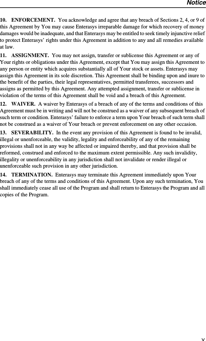 Noticev10. ENFORCEMENT. You acknowledge and agree that any breach of Sections 2, 4, or 9 of this Agreement by You may cause Enterasys irreparable damage for which recovery of money damages would be inadequate, and that Enterasys may be entitled to seek timely injunctive relief to protect Enterasys’ rights under this Agreement in addition to any and all remedies available at law. 11. ASSIGNMENT. You may not assign, transfer or sublicense this Agreement or any of Your rights or obligations under this Agreement, except that You may assign this Agreement to any person or entity which acquires substantially all of Your stock or assets. Enterasys may assign this Agreement in its sole discretion. This Agreement shall be binding upon and inure to the benefit of the parties, their legal representatives, permitted transferees, successors and assigns as permitted by this Agreement. Any attempted assignment, transfer or sublicense in violation of the terms of this Agreement shall be void and a breach of this Agreement.12. WAIVER. A waiver by Enterasys of a breach of any of the terms and conditions of this Agreement must be in writing and will not be construed as a waiver of any subsequent breach of such term or condition. Enterasys’ failure to enforce a term upon Your breach of such term shall not be construed as a waiver of Your breach or prevent enforcement on any other occasion.13. SEVERABILITY. In the event any provision of this Agreement is found to be invalid, illegal or unenforceable, the validity, legality and enforceability of any of the remaining provisions shall not in any way be affected or impaired thereby, and that provision shall be reformed, construed and enforced to the maximum extent permissible. Any such invalidity, illegality or unenforceability in any jurisdiction shall not invalidate or render illegal or unenforceable such provision in any other jurisdiction.14. TERMINATION. Enterasys may terminate this Agreement immediately upon Your breach of any of the terms and conditions of this Agreement. Upon any such termination, You shall immediately cease all use of the Program and shall return to Enterasys the Program and all copies of the Program.