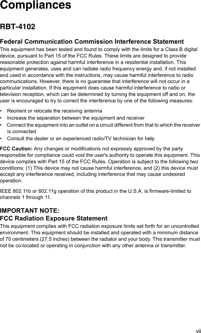 viiCompliancesRBT-4102Federal Communication Commission Interference StatementThis equipment has been tested and found to comply with the limits for a Class B digital device, pursuant to Part 15 of the FCC Rules. These limits are designed to provide reasonable protection against harmful interference in a residential installation. This equipment generates, uses and can radiate radio frequency energy and, if not installed and used in accordance with the instructions, may cause harmful interference to radio communications. However, there is no guarantee that interference will not occur in a particular installation. If this equipment does cause harmful interference to radio or television reception, which can be determined by turning the equipment off and on, the user is encouraged to try to correct the interference by one of the following measures:•  Reorient or relocate the receiving antenna•  Increase the separation between the equipment and receiver•  Connect the equipment into an outlet on a circuit different from that to which the receiver is connected•  Consult the dealer or an experienced radio/TV technician for helpFCC Caution: Any changes or modifications not expressly approved by the party responsible for compliance could void the user&apos;s authority to operate this equipment. This device complies with Part 15 of the FCC Rules. Operation is subject to the following two conditions: (1) This device may not cause harmful interference, and (2) this device must accept any interference received, including interference that may cause undesired operation.IEEE 802.11b or 802.11g operation of this product in the U.S.A. is firmware-limited to channels 1 through 11.IMPORTANT NOTE:FCC Radiation Exposure StatementThis equipment complies with FCC radiation exposure limits set forth for an uncontrolled environment. This equipment should be installed and operated with a minimum distance of 70 centimeters (27.5 inches) between the radiator and your body. This transmitter must not be co-located or operating in conjunction with any other antenna or transmitter.