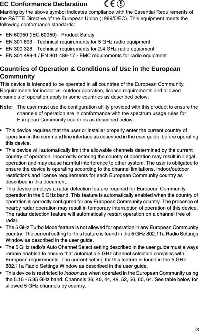 ixEC Conformance Declaration Marking by the above symbol indicates compliance with the Essential Requirements of the R&amp;TTE Directive of the European Union (1999/5/EC). This equipment meets the following conformance standards:• EN 60950 (IEC 60950) - Product Safety• EN 301 893 - Technical requirements for 5 GHz radio equipment• EN 300 328 - Technical requirements for 2.4 GHz radio equipment• EN 301 489-1 / EN 301 489-17 - EMC requirements for radio equipmentCountries of Operation &amp; Conditions of Use in the European CommunityThis device is intended to be operated in all countries of the European Community. Requirements for indoor vs. outdoor operation, license requirements and allowed channels of operation apply in some countries as described below:Note: The user must use the configuration utility provided with this product to ensure the channels of operation are in conformance with the spectrum usage rules for European Community countries as described below.• This device requires that the user or installer properly enter the current country of operation in the command line interface as described in the user guide, before operating this device.• This device will automatically limit the allowable channels determined by the current country of operation. Incorrectly entering the country of operation may result in illegal operation and may cause harmful interference to other system. The user is obligated to ensure the device is operating according to the channel limitations, indoor/outdoor restrictions and license requirements for each European Community country as described in this document.• This device employs a radar detection feature required for European Community operation in the 5 GHz band. This feature is automatically enabled when the country of operation is correctly configured for any European Community country. The presence of nearby radar operation may result in temporary interruption of operation of this device. The radar detection feature will automatically restart operation on a channel free of radar.• The 5 GHz Turbo Mode feature is not allowed for operation in any European Community country. The current setting for this feature is found in the 5 GHz 802.11a Radio Settings Window as described in the user guide.• The 5 GHz radio&apos;s Auto Channel Select setting described in the user guide must always remain enabled to ensure that automatic 5 GHz channel selection complies with European requirements. The current setting for this feature is found in the 5 GHz 802.11a Radio Settings Window as described in the user guide.• This device is restricted to indoor use when operated in the European Community using the 5.15 - 5.35 GHz band: Channels 36, 40, 44, 48, 52, 56, 60, 64. See table below for allowed 5 GHz channels by country.