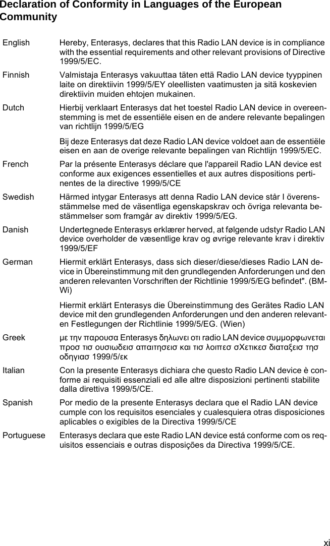 xiDeclaration of Conformity in Languages of the European CommunityEnglish Hereby, Enterasys, declares that this Radio LAN device is in compliance with the essential requirements and other relevant provisions of Directive 1999/5/EC.Finnish Valmistaja Enterasys vakuuttaa täten että Radio LAN device tyyppinen laite on direktiivin 1999/5/EY oleellisten vaatimusten ja sitä koskevien direktiivin muiden ehtojen mukainen.Dutch Hierbij verklaart Enterasys dat het toestel Radio LAN device in overeen-stemming is met de essentiële eisen en de andere relevante bepalingen van richtlijn 1999/5/EGBij deze Enterasys dat deze Radio LAN device voldoet aan de essentiële eisen en aan de overige relevante bepalingen van Richtlijn 1999/5/EC.French Par la présente Enterasys déclare que l&apos;appareil Radio LAN device est conforme aux exigences essentielles et aux autres dispositions perti-nentes de la directive 1999/5/CESwedish Härmed intygar Enterasys att denna Radio LAN device står I överens-stämmelse med de väsentliga egenskapskrav och övriga relevanta be-stämmelser som framgår av direktiv 1999/5/EG.Danish Undertegnede Enterasys erklærer herved, at følgende udstyr Radio LAN device overholder de væsentlige krav og øvrige relevante krav i direktiv 1999/5/EFGerman Hiermit erklärt Enterasys, dass sich dieser/diese/dieses Radio LAN de-vice in Übereinstimmung mit den grundlegenden Anforderungen und den anderen relevanten Vorschriften der Richtlinie 1999/5/EG befindet&quot;. (BM-Wi)Hiermit erklärt Enterasys die Übereinstimmung des Gerätes Radio LAN device mit den grundlegenden Anforderungen und den anderen relevant-en Festlegungen der Richtlinie 1999/5/EG. (Wien)Greek με την παρουσα Enterasys δηλωνει οτι radio LAN device συμμορφωνεται προσ τισ ουσιωδεισ απαιτησεισ και τισ λοιπεσ σΧετικεσ διαταξεισ τησ οδηγιασ 1999/5/εκItalian Con la presente Enterasys dichiara che questo Radio LAN device è con-forme ai requisiti essenziali ed alle altre disposizioni pertinenti stabilite dalla direttiva 1999/5/CE.Spanish Por medio de la presente Enterasys declara que el Radio LAN device cumple con los requisitos esenciales y cualesquiera otras disposiciones aplicables o exigibles de la Directiva 1999/5/CEPortuguese Enterasys declara que este Radio LAN device está conforme com os req-uisitos essenciais e outras disposições da Directiva 1999/5/CE.