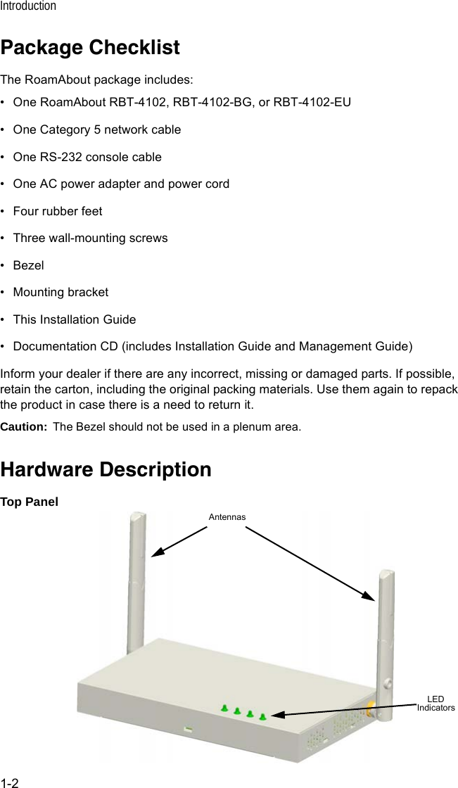 Introduction1-2Package ChecklistThe RoamAbout package includes:• One RoamAbout RBT-4102, RBT-4102-BG, or RBT-4102-EU• One Category 5 network cable• One RS-232 console cable• One AC power adapter and power cord• Four rubber feet • Three wall-mounting screws• Bezel• Mounting bracket• This Installation Guide• Documentation CD (includes Installation Guide and Management Guide)Inform your dealer if there are any incorrect, missing or damaged parts. If possible, retain the carton, including the original packing materials. Use them again to repack the product in case there is a need to return it.Caution: The Bezel should not be used in a plenum area.Hardware DescriptionTop PanelLED IndicatorsAntennas