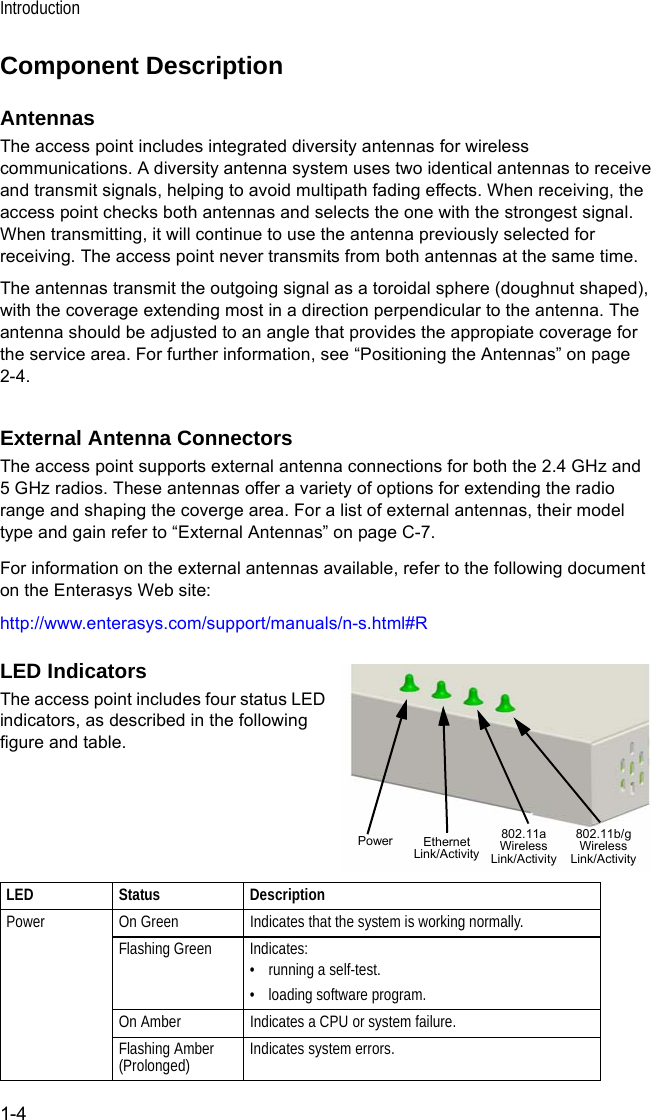 Introduction1-4Component DescriptionAntennasThe access point includes integrated diversity antennas for wireless communications. A diversity antenna system uses two identical antennas to receive and transmit signals, helping to avoid multipath fading effects. When receiving, the access point checks both antennas and selects the one with the strongest signal. When transmitting, it will continue to use the antenna previously selected for receiving. The access point never transmits from both antennas at the same time.The antennas transmit the outgoing signal as a toroidal sphere (doughnut shaped), with the coverage extending most in a direction perpendicular to the antenna. The antenna should be adjusted to an angle that provides the appropiate coverage for the service area. For further information, see “Positioning the Antennas” on page 2-4.External Antenna ConnectorsThe access point supports external antenna connections for both the 2.4 GHz and 5 GHz radios. These antennas offer a variety of options for extending the radio range and shaping the coverge area. For a list of external antennas, their model type and gain refer to “External Antennas” on page C-7.For information on the external antennas available, refer to the following document on the Enterasys Web site:http://www.enterasys.com/support/manuals/n-s.html#RLED IndicatorsThe access point includes four status LED indicators, as described in the following figure and table.LED Status DescriptionPower On Green Indicates that the system is working normally.Flashing Green Indicates:• running a self-test.• loading software program.On Amber Indicates a CPU or system failure.Flashing Amber (Prolonged) Indicates system errors.Power 802.11a WirelessLink/ActivityEthernetLink/Activity802.11b/g WirelessLink/Activity
