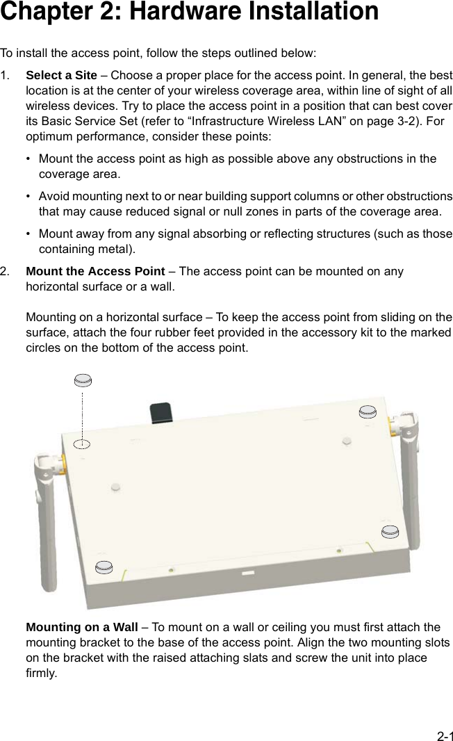 2-1Chapter 2: Hardware InstallationTo install the access point, follow the steps outlined below:1. Select a Site – Choose a proper place for the access point. In general, the best location is at the center of your wireless coverage area, within line of sight of all wireless devices. Try to place the access point in a position that can best cover its Basic Service Set (refer to “Infrastructure Wireless LAN” on page 3-2). For optimum performance, consider these points:• Mount the access point as high as possible above any obstructions in the coverage area.• Avoid mounting next to or near building support columns or other obstructions that may cause reduced signal or null zones in parts of the coverage area.• Mount away from any signal absorbing or reflecting structures (such as those containing metal).2. Mount the Access Point – The access point can be mounted on any horizontal surface or a wall.Mounting on a horizontal surface – To keep the access point from sliding on the surface, attach the four rubber feet provided in the accessory kit to the marked circles on the bottom of the access point.Mounting on a Wall – To mount on a wall or ceiling you must first attach the mounting bracket to the base of the access point. Align the two mounting slots on the bracket with the raised attaching slats and screw the unit into place firmly.