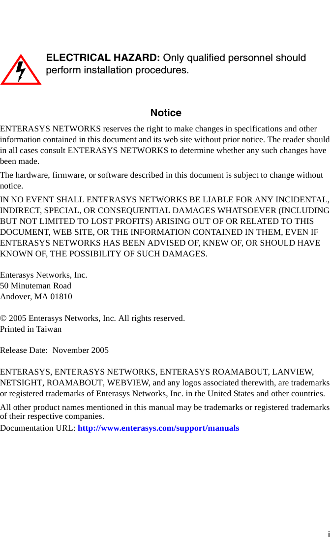 iNoticeENTERASYS NETWORKS reserves the right to make changes in specifications and other information contained in this document and its web site without prior notice. The reader should in all cases consult ENTERASYS NETWORKS to determine whether any such changes have been made.The hardware, firmware, or software described in this document is subject to change without notice.IN NO EVENT SHALL ENTERASYS NETWORKS BE LIABLE FOR ANY INCIDENTAL, INDIRECT, SPECIAL, OR CONSEQUENTIAL DAMAGES WHATSOEVER (INCLUDING BUT NOT LIMITED TO LOST PROFITS) ARISING OUT OF OR RELATED TO THIS DOCUMENT, WEB SITE, OR THE INFORMATION CONTAINED IN THEM, EVEN IF ENTERASYS NETWORKS HAS BEEN ADVISED OF, KNEW OF, OR SHOULD HAVE KNOWN OF, THE POSSIBILITY OF SUCH DAMAGES.Enterasys Networks, Inc.50 Minuteman RoadAndover, MA 01810© 2005 Enterasys Networks, Inc. All rights reserved.Printed in TaiwanRelease Date: November 2005ENTERASYS, ENTERASYS NETWORKS, ENTERASYS ROAMABOUT, LANVIEW, NETSIGHT, ROAMABOUT, WEBVIEW, and any logos associated therewith, are trademarks or registered trademarks of Enterasys Networks, Inc. in the United States and other countries.All other product names mentioned in this manual may be trademarks or registered trademarks of their respective companies.Documentation URL: http://www.enterasys.com/support/manualsELECTRICAL HAZARD: Only qualified personnel should perform installation procedures.