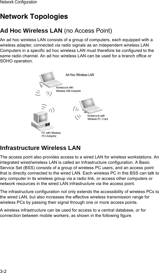 Network Configuration3-2Network TopologiesAd Hoc Wireless LAN (no Access Point)An ad hoc wireless LAN consists of a group of computers, each equipped with a wireless adapter, connected via radio signals as an independent wireless LAN. Computers in a specific ad hoc wireless LAN must therefore be configured to the same radio channel. An ad hoc wireless LAN can be used for a branch office or SOHO operation.Infrastructure Wireless LANThe access point also provides access to a wired LAN for wireless workstations. An integrated wired/wireless LAN is called an Infrastructure configuration. A Basic Service Set (BSS) consists of a group of wireless PC users, and an access point that is directly connected to the wired LAN. Each wireless PC in this BSS can talk to any computer in its wireless group via a radio link, or access other computers or network resources in the wired LAN infrastructure via the access point.The infrastructure configuration not only extends the accessibility of wireless PCs to the wired LAN, but also increases the effective wireless transmission range for wireless PCs by passing their signal through one or more access points.A wireless infrastructure can be used for access to a central database, or for connection between mobile workers, as shown in the following figure.Ad Hoc Wireless LANNotebook withWireless USB AdapterNotebook withWireless PC CardPC with WirelessPCI Adapter