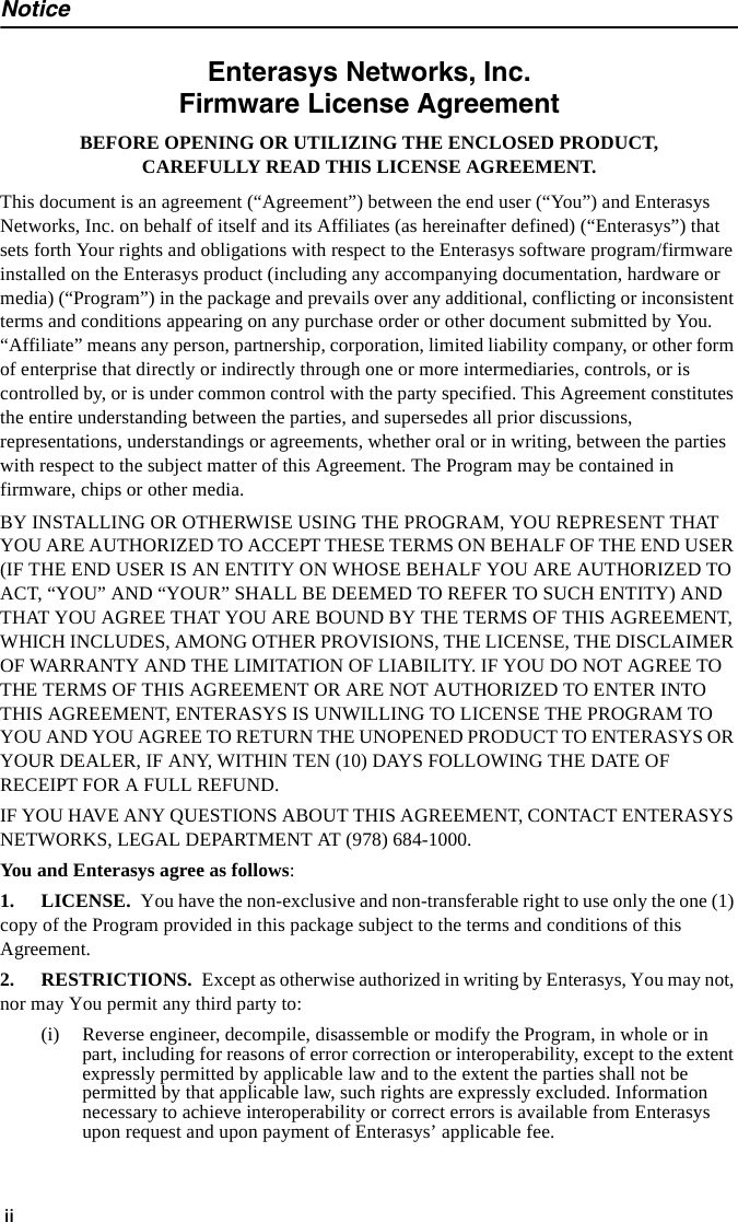 NoticeiiEnterasys Networks, Inc.Firmware License AgreementBEFORE OPENING OR UTILIZING THE ENCLOSED PRODUCT,CAREFULLY READ THIS LICENSE AGREEMENT.This document is an agreement (“Agreement”) between the end user (“You”) and Enterasys Networks, Inc. on behalf of itself and its Affiliates (as hereinafter defined) (“Enterasys”) that sets forth Your rights and obligations with respect to the Enterasys software program/firmware installed on the Enterasys product (including any accompanying documentation, hardware or media) (“Program”) in the package and prevails over any additional, conflicting or inconsistent terms and conditions appearing on any purchase order or other document submitted by You. “Affiliate” means any person, partnership, corporation, limited liability company, or other form of enterprise that directly or indirectly through one or more intermediaries, controls, or is controlled by, or is under common control with the party specified. This Agreement constitutes the entire understanding between the parties, and supersedes all prior discussions, representations, understandings or agreements, whether oral or in writing, between the parties with respect to the subject matter of this Agreement. The Program may be contained in firmware, chips or other media.BY INSTALLING OR OTHERWISE USING THE PROGRAM, YOU REPRESENT THAT YOU ARE AUTHORIZED TO ACCEPT THESE TERMS ON BEHALF OF THE END USER (IF THE END USER IS AN ENTITY ON WHOSE BEHALF YOU ARE AUTHORIZED TO ACT, “YOU” AND “YOUR” SHALL BE DEEMED TO REFER TO SUCH ENTITY) AND THAT YOU AGREE THAT YOU ARE BOUND BY THE TERMS OF THIS AGREEMENT, WHICH INCLUDES, AMONG OTHER PROVISIONS, THE LICENSE, THE DISCLAIMER OF WARRANTY AND THE LIMITATION OF LIABILITY. IF YOU DO NOT AGREE TO THE TERMS OF THIS AGREEMENT OR ARE NOT AUTHORIZED TO ENTER INTO THIS AGREEMENT, ENTERASYS IS UNWILLING TO LICENSE THE PROGRAM TO YOU AND YOU AGREE TO RETURN THE UNOPENED PRODUCT TO ENTERASYS OR YOUR DEALER, IF ANY, WITHIN TEN (10) DAYS FOLLOWING THE DATE OF RECEIPT FOR A FULL REFUND.IF YOU HAVE ANY QUESTIONS ABOUT THIS AGREEMENT, CONTACT ENTERASYS NETWORKS, LEGAL DEPARTMENT AT (978) 684-1000. You and Enterasys agree as follows:1. LICENSE. You have the non-exclusive and non-transferable right to use only the one (1) copy of the Program provided in this package subject to the terms and conditions of this Agreement.2. RESTRICTIONS. Except as otherwise authorized in writing by Enterasys, You may not, nor may You permit any third party to:(i) Reverse engineer, decompile, disassemble or modify the Program, in whole or in part, including for reasons of error correction or interoperability, except to the extent expressly permitted by applicable law and to the extent the parties shall not be permitted by that applicable law, such rights are expressly excluded. Information necessary to achieve interoperability or correct errors is available from Enterasys upon request and upon payment of Enterasys’ applicable fee.