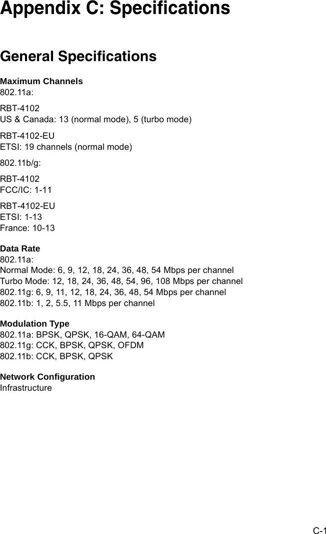 C-1Appendix C: SpecificationsGeneral SpecificationsMaximum Channels802.11a:RBT-4102US &amp; Canada: 13 (normal mode), 5 (turbo mode)RBT-4102-EUETSI: 19 channels (normal mode)802.11b/g:RBT-4102FCC/IC: 1-11RBT-4102-EUETSI: 1-13 France: 10-13 Data Rate802.11a:Normal Mode: 6, 9, 12, 18, 24, 36, 48, 54 Mbps per channelTurbo Mode: 12, 18, 24, 36, 48, 54, 96, 108 Mbps per channel 802.11g: 6, 9, 11, 12, 18, 24, 36, 48, 54 Mbps per channel802.11b: 1, 2, 5.5, 11 Mbps per channelModulation Type802.11a: BPSK, QPSK, 16-QAM, 64-QAM802.11g: CCK, BPSK, QPSK, OFDM802.11b: CCK, BPSK, QPSKNetwork ConfigurationInfrastructure