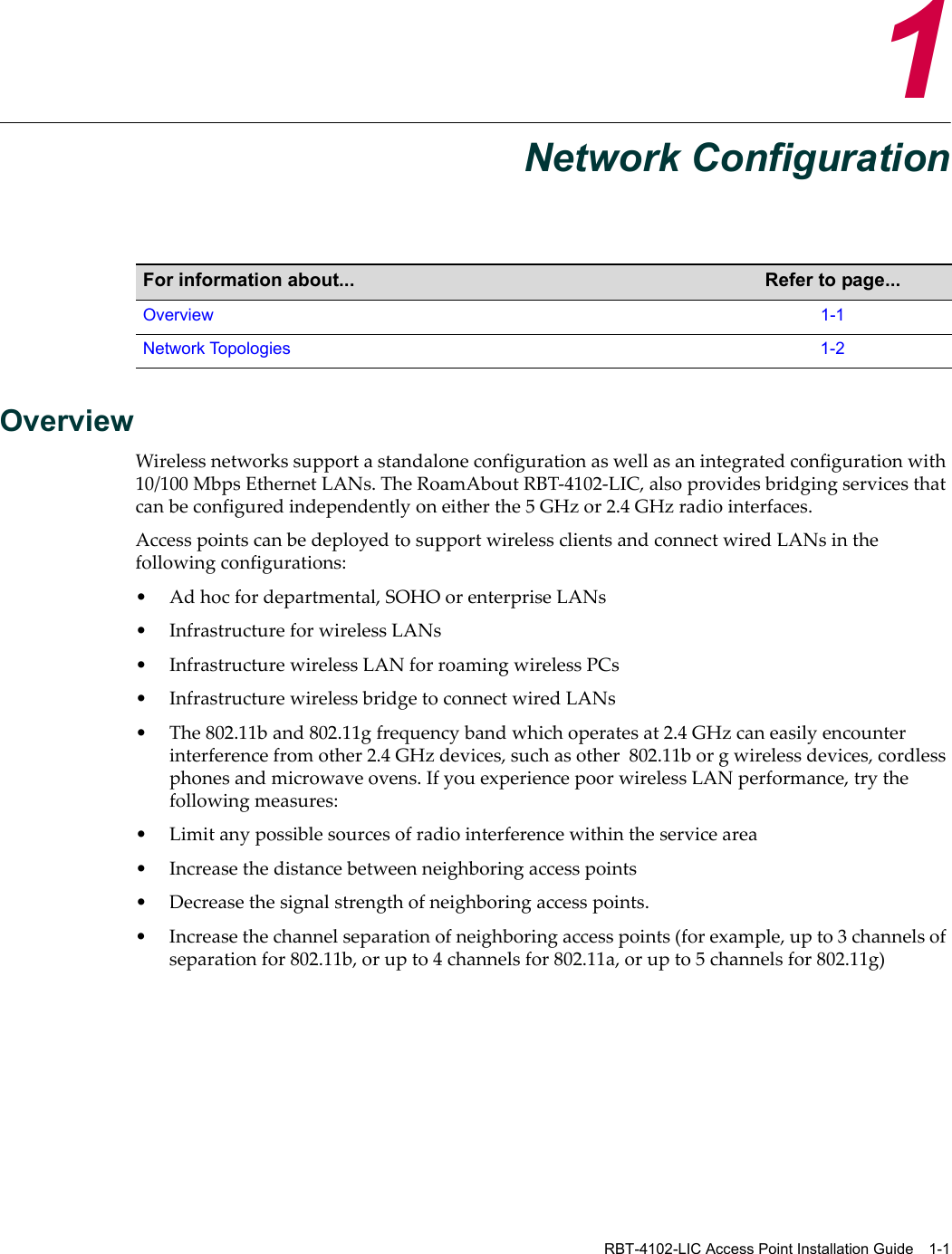 RBT-4102-LIC Access Point Installation Guide 1-11Network ConfigurationOverviewWirelessnetworkssupportastandaloneconfigurationaswellasanintegratedconfigurationwith10/100 MbpsEthernetLANs.TheRoamAboutRBT‐4102‐LIC,alsoprovidesbridgingservicesthatcanbeconfiguredindependentlyoneitherthe5GHzor2.4GHzradiointerfaces.AccesspointscanbedeployedtosupportwirelessclientsandconnectwiredLANsinthefollowingconfigurations:•Adhocfordepartmental,SOHOorenterpriseLANs• InfrastructureforwirelessLANs• InfrastructurewirelessLANforroamingwirelessPCs• InfrastructurewirelessbridgetoconnectwiredLANs•The802.11band802.11gfrequencybandwhichoperatesat2.4 GHzcaneasilyencounterinterferencefromother2.4GHzdevices,suchasother802.11borgwirelessdevices,cordlessphonesandmicrowaveovens.IfyouexperiencepoorwirelessLANperformance,trythefollowingmeasures:•Limitanypossiblesourcesofradiointerferencewithintheservicearea•Increasethedistancebetweenneighboringaccesspoints• Decreasethesignalstrengthofneighboringaccesspoints.•Increasethechannelseparationofneighboringaccesspoints(forexample,upto3channelsofseparationfor802.11b,orupto4channelsfor802.11a,orupto5channelsfor802.11g)For information about... Refer to page...Overview 1-1Network Topologies 1-2
