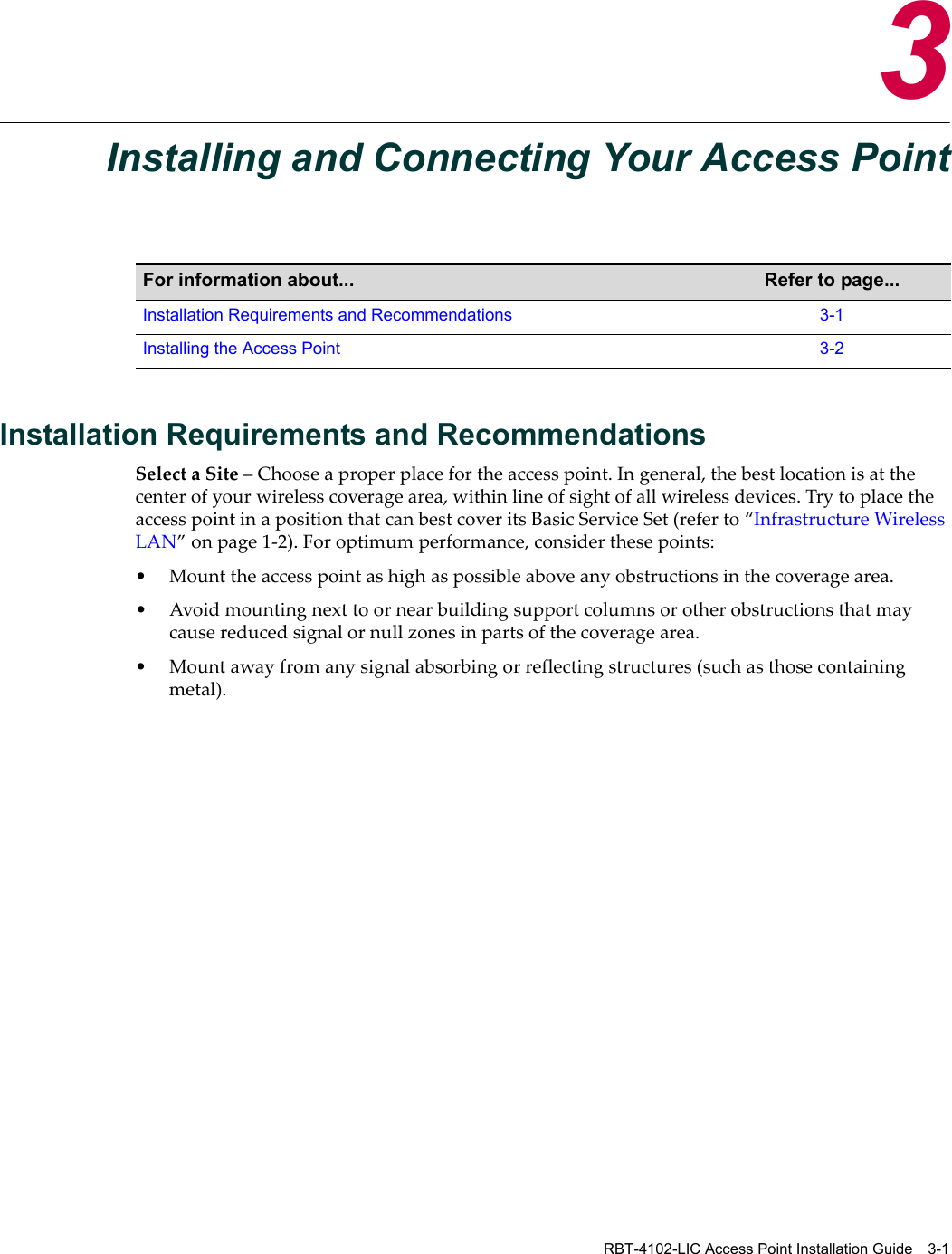 RBT-4102-LIC Access Point Installation Guide 3-13Installing and Connecting Your Access PointInstallation Requirements and RecommendationsSelectaSite–Chooseaproperplacefortheaccesspoint.Ingeneral,thebestlocationisatthecenterofyourwirelesscoveragearea,withinlineofsightofallwirelessdevices.TrytoplacetheaccesspointinapositionthatcanbestcoveritsBasicServiceSet(referto“InfrastructureWirelessLAN”onpage 1‐2).Foroptimumperformance,considerthesepoints:• Mounttheaccesspointashighaspossibleaboveanyobstructionsinthecoveragearea.•Avoidmountingnexttoornearbuildingsupportcolumnsorotherobstructionsthatmaycausereducedsignalornullzonesinpartsofthecoveragearea.• Mountawayfromanysignalabsorbingorreflectingstructures(suchasthosecontainingmetal).For information about... Refer to page...Installation Requirements and Recommendations 3-1Installing the Access Point 3-2
