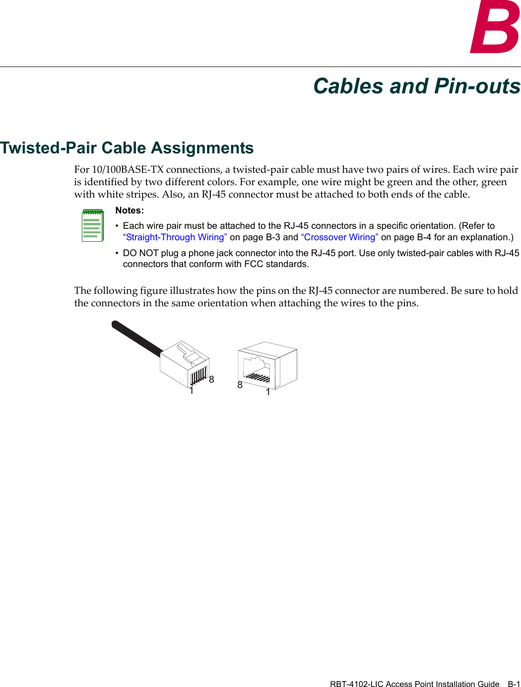 RBT-4102-LIC Access Point Installation Guide B-1BCables and Pin-outsTwisted-Pair Cable Assignments For10/100BASE‐TXconnections,atwisted‐paircablemusthavetwopairsofwires.Eachwirepairisidentifiedbytwodifferentcolors.Forexample,onewiremightbegreenandtheother,greenwithwhitestripes.Also,anRJ‐45connectormustbeattachedtobothendsofthecable.ThefollowingfigureillustrateshowthepinsontheRJ‐45connectorarenumbered.Besuretoholdtheconnectorsinthesameorientationwhenattachingthewirestothepins.Notes: • Each wire pair must be attached to the RJ-45 connectors in a specific orientation. (Refer to “Straight-Through Wiring” on page B-3 and “Crossover Wiring” on page B-4 for an explanation.)• DO NOT plug a phone jack connector into the RJ-45 port. Use only twisted-pair cables with RJ-45 connectors that conform with FCC standards.1881