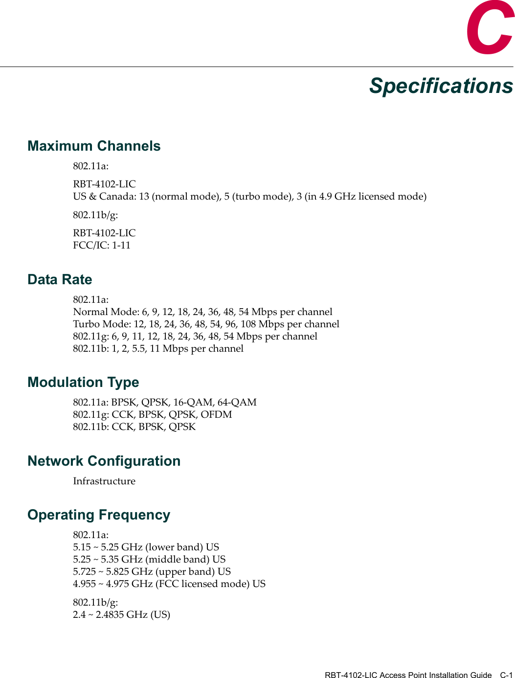 RBT-4102-LIC Access Point Installation Guide C-1CSpecificationsMaximum Channels802.11a:RBT‐4102‐LICUS&amp;Canada:13(normalmode),5(turbomode),3(in4.9GHzlicensedmode)802.11b/g:RBT‐4102‐LICFCC/IC:1‐11Data Rate802.11a:NormalMode:6,9,12,18,24,36,48,54MbpsperchannelTurboMode:12,18,24,36,48,54,96,108Mbpsperchannel802.11g:6,9,11,12,18,24,36,48,54Mbpsperchannel802.11b:1,2,5.5,11MbpsperchannelModulation Type802.11a:BPSK,QPSK,16‐QAM,64‐QAM802.11g:CCK,BPSK,QPSK,OFDM802.11b:CCK,BPSK,QPSKNetwork ConfigurationInfrastructureOperating Frequency802.11a:5.15~5.25GHz(lowerband)US5.25~5.35GHz(middleband)US5.725~5.825GHz(upperband)US4.955~4.975GHz(FCClicensedmode)US802.11b/g:2.4~2.4835GHz(US)