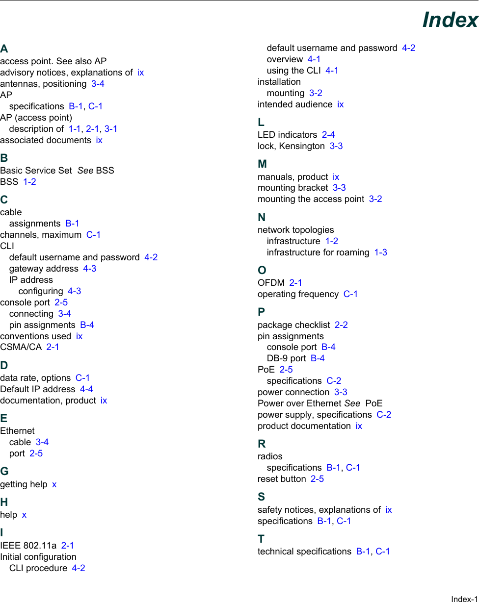 Index-1IndexAaccess point. See also APadvisory notices, explanations of ixantennas, positioning 3-4APspecifications B-1, C-1AP (access point)description of 1-1, 2-1, 3-1associated documents ixBBasic Service Set  See BSSBSS 1-2Ccableassignments B-1channels, maximum C-1CLIdefault username and password 4-2gateway address 4-3IP addressconfiguring 4-3console port 2-5connecting 3-4pin assignments B-4conventions used ixCSMA/CA 2-1Ddata rate, options C-1Default IP address 4-4documentation, product ixEEthernetcable 3-4port 2-5Ggetting help xHhelp xIIEEE 802.11a 2-1Initial configurationCLI procedure 4-2default username and password 4-2overview 4-1using the CLI 4-1installationmounting 3-2intended audience ixLLED indicators 2-4lock, Kensington 3-3Mmanuals, product ixmounting bracket 3-3mounting the access point 3-2Nnetwork topologiesinfrastructure 1-2infrastructure for roaming 1-3OOFDM 2-1operating frequency C-1Ppackage checklist 2-2pin assignmentsconsole port B-4DB-9 port B-4PoE 2-5specifications C-2power connection 3-3Power over Ethernet See  PoEpower supply, specifications C-2product documentation ixRradiosspecifications B-1, C-1reset button 2-5Ssafety notices, explanations of ixspecifications B-1, C-1Ttechnical specifications B-1, C-1