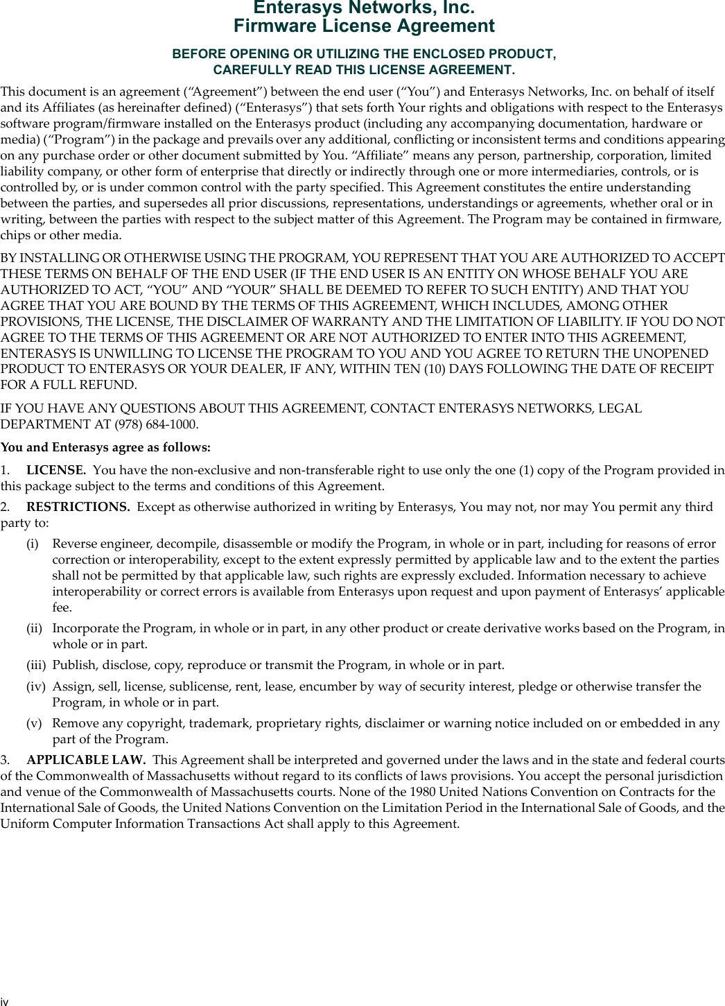 ivEnterasys Networks, Inc.Firmware License AgreementBEFORE OPENING OR UTILIZING THE ENCLOSED PRODUCT,CAREFULLY READ THIS LICENSE AGREEMENT.Thisdocumentisanagreement(“Agreement”)betweentheenduser(“You”)andEnterasys Networks, Inc.onbehalfofitselfanditsAffiliates(ashereinafterdefined)(“Enterasys”)thatsetsforthYourrightsandobligationswithrespecttotheEnterasyssoftwareprogram/firmwareinstalledontheEnterasysproduct(includinganyaccompanyingdocumentation,hardwareormedia)(“Program”)inthepackageandprevailsoveranyadditional,conflictingorinconsistenttermsandconditionsappearingonanypurchaseorderorotherdocumentsubmittedbyYou.“Affiliate”meansanyperson,partnership,corporation,limitedliabilitycompany,orotherformofenterprisethatdirectlyorindirectlythroughoneormoreintermediaries,controls,oriscontrolledby,orisundercommoncontrolwiththepartyspecified.ThisAgreementconstitutestheentireunderstandingbetweentheparties,andsupersedesallpriordiscussions,representations,understandingsoragreements,whetheroralorinwriting,betweenthepartieswithrespecttothesubjectmatterofthisAgreement.TheProgrammaybecontainedinfirmware,chipsorothermedia.BYINSTALLINGOROTHERWISEUSINGTHEPROGRAM,YOUREPRESENTTHATYOUAREAUTHORIZEDTOACCEPTTHESETERMSONBEHALFOFTHEENDUSER(IFTHEENDUSERISANENTITYONWHOSEBEHALFYOUAREAUTHORIZEDTOACT,“YOU”AND“YOUR”SHALLBEDEEMEDTOREFERTOSUCHENTITY)ANDTHATYOUAGREETHATYOUAREBOUNDBYTHETERMSOFTHISAGREEMENT,WHICHINCLUDES,AMONGOTHERPROVISIONS,THELICENSE,THEDISCLAIMEROFWARRANTYANDTHELIMITATIONOFLIABILITY.IFYOUDONOTAGREETOTHETERMSOFTHISAGREEMENTORARENOTAUTHORIZEDTOENTERINTOTHISAGREEMENT,ENTERASYSISUNWILLINGTOLICENSETHEPROGRAMTOYOUANDYOUAGREETORETURNTHEUNOPENEDPRODUCTTOENTERASYSORYOURDEALER,IFANY,WITHINTEN(10)DAYSFOLLOWINGTHEDATEOFRECEIPTFORAFULLREFUND.IFYOUHAVEANYQUESTIONSABOUTTHISAGREEMENT,CONTACTENTERASYS NETWORKS,LEGALDEPARTMENTAT(978)684‐1000.YouandEnterasysagreeasfollows:1. LICENSE. Youhavethenon‐exclusiveandnon‐transferablerighttouseonlytheone(1)copyoftheProgramprovidedinthispackagesubjecttothetermsandconditionsofthisAgreement.2. RESTRICTIONS. ExceptasotherwiseauthorizedinwritingbyEnterasys,Youmaynot,normayYoupermitanythirdpartyto:(i) Reverseengineer,decompile,disassembleormodifytheProgram,inwholeorinpart,includingforreasonsoferrorcorrectionorinteroperability,excepttotheextentexpresslypermittedbyapplicablelawandtotheextentthepartiesshallnotbepermittedbythatapplicablelaw,suchrightsareexpresslyexcluded.InformationnecessarytoachieveinteroperabilityorcorrecterrorsisavailablefromEnterasysuponrequestanduponpaymentofEnterasys’applicablefee.(ii) IncorporatetheProgram,inwholeorinpart,inanyotherproductorcreatederivativeworksbasedontheProgram,inwholeorinpart.(iii) Publish,disclose,copy,reproduceortransmittheProgram,inwholeorinpart.(iv) Assign,sell,license,sublicense,rent,lease,encumberbywayofsecurityinterest,pledgeorotherwisetransfertheProgram,inwholeorinpart.(v) Removeanycopyright,trademark,proprietaryrights,disclaimerorwarningnoticeincludedonorembeddedinanypartoftheProgram.3. APPLICABLELAW. ThisAgreementshallbeinterpretedandgovernedunderthelawsandinthestateandfederalcourtsoftheCommonwealthofMassachusettswithoutregardtoitsconflictsoflawsprovisions.YouacceptthepersonaljurisdictionandvenueoftheCommonwealthofMassachusettscourts.Noneofthe1980UnitedNationsConventiononContractsfortheInternationalSaleofGoods,theUnitedNationsConventionontheLimitationPeriodintheInternationalSaleofGoods,andtheUniformComputerInformationTransactionsActshallapplytothisAgreement.