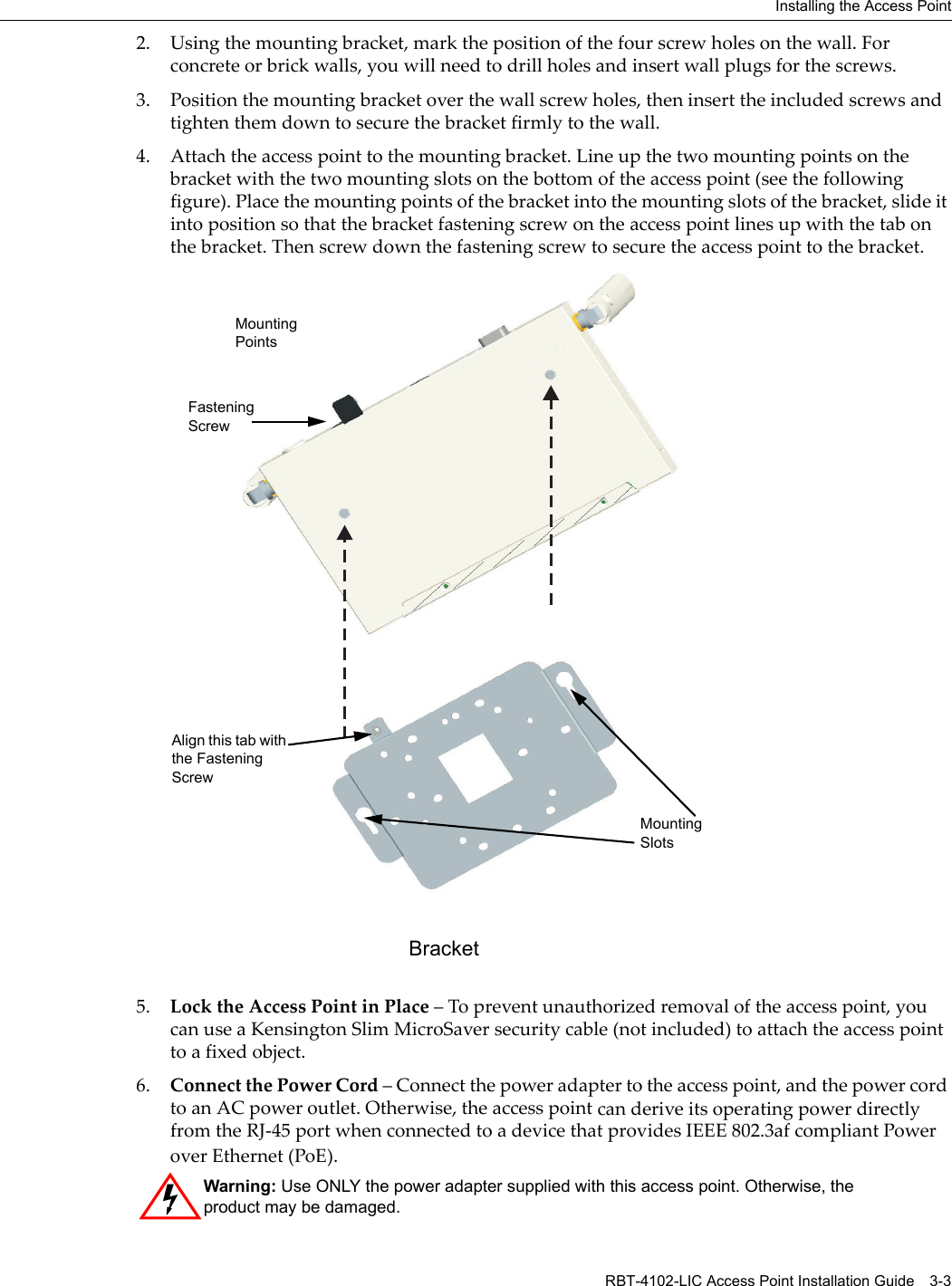 Installing the Access Point RBT-4102-LIC Access Point Installation Guide 3-32. Usingthemountingbracket,markthepositionofthefourscrewholesonthewall.Forconcreteorbrickwalls,youwillneedtodrillholesandinsertwallplugsforthescrews.3. Positionthemountingbracketoverthewallscrewholes,theninserttheincludedscrewsandtightenthemdowntosecurethebracketfirmlytothewall.4. Attachtheaccesspointtothemountingbracket.Lineupthetwomountingpointsonthebracketwiththetwomountingslotsonthebottomoftheaccesspoint(seethefollowingfigure).Placethemountingpointsofthebracketintothemountingslotsofthebracket,slideitintopositionsothatthebracketfasteningscrewontheaccesspointlinesupwiththetabonthebracket.Thenscrewdownthefasteningscrewtosecuretheaccesspointtothebracket.5. LocktheAccessPointinPlace–Topreventunauthorizedremovaloftheaccesspoint,youcanuseaKensingtonSlimMicroSaversecuritycable(notincluded)toattachtheaccesspointtoafixedobject.6. ConnectthePowerCord–Connectthepoweradaptertotheaccesspoint,andthepowercordtoanACpoweroutlet.Otherwise,theaccesspointcanderiveitsoperatingpowerdirectlyfromtheRJ‐45portwhenconnectedtoadevicethatprovidesIEEE802.3afcompliantPoweroverEthernet(PoE).Warning: Use ONLY the power adapter supplied with this access point. Otherwise, the product may be damaged.MountingPointsMountingSlotsBracketFasteningScrewAlign this tab with the Fastening Screw