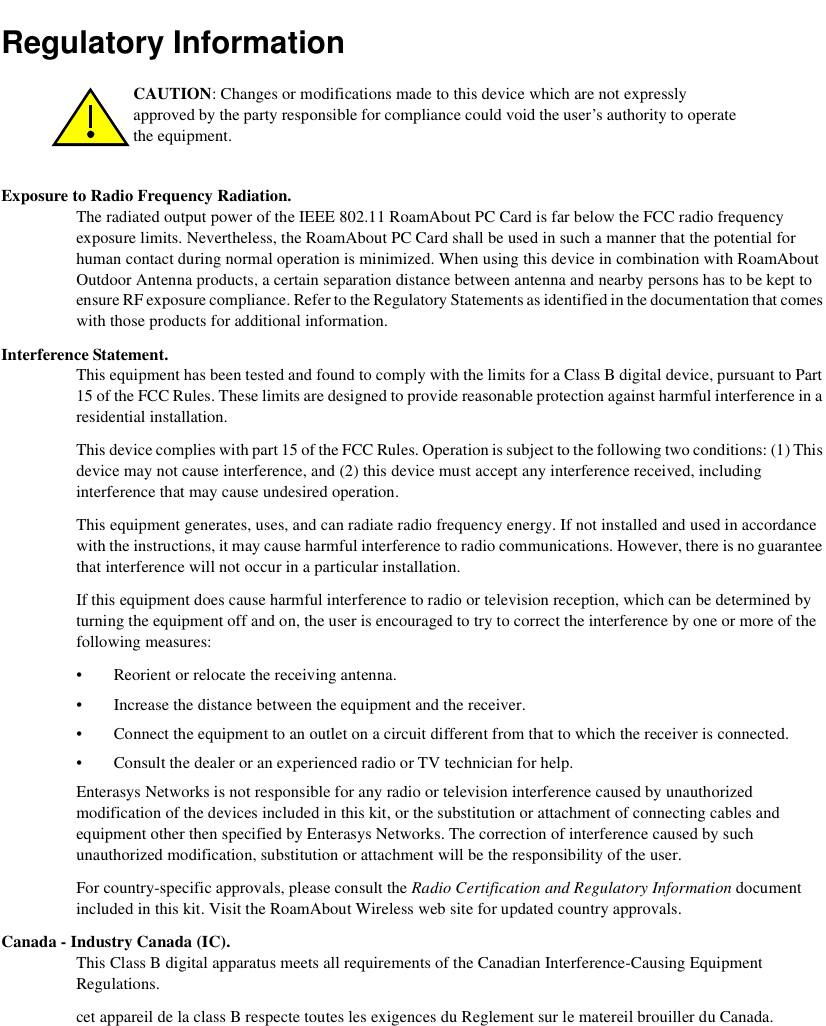 Regulatory InformationExposure to Radio Frequency Radiation. The radiated output power of the IEEE 802.11 RoamAbout PC Card is far below the FCC radio frequency exposure limits. Nevertheless, the RoamAbout PC Card shall be used in such a manner that the potential for human contact during normal operation is minimized. When using this device in combination with RoamAbout Outdoor Antenna products, a certain separation distance between antenna and nearby persons has to be kept to ensure RF exposure compliance. Refer to the Regulatory Statements as identified in the documentation that comes with those products for additional information.Interference Statement. This equipment has been tested and found to comply with the limits for a Class B digital device, pursuant to Part 15 of the FCC Rules. These limits are designed to provide reasonable protection against harmful interference in a residential installation. This device complies with part 15 of the FCC Rules. Operation is subject to the following two conditions: (1) This device may not cause interference, and (2) this device must accept any interference received, including interference that may cause undesired operation.This equipment generates, uses, and can radiate radio frequency energy. If not installed and used in accordance with the instructions, it may cause harmful interference to radio communications. However, there is no guarantee that interference will not occur in a particular installation.If this equipment does cause harmful interference to radio or television reception, which can be determined by turning the equipment off and on, the user is encouraged to try to correct the interference by one or more of the following measures:• Reorient or relocate the receiving antenna.• Increase the distance between the equipment and the receiver.• Connect the equipment to an outlet on a circuit different from that to which the receiver is connected.• Consult the dealer or an experienced radio or TV technician for help.Enterasys Networks is not responsible for any radio or television interference caused by unauthorized modification of the devices included in this kit, or the substitution or attachment of connecting cables and equipment other then specified by Enterasys Networks. The correction of interference caused by such unauthorized modification, substitution or attachment will be the responsibility of the user.For country-specific approvals, please consult the Radio Certification and Regulatory Information document included in this kit. Visit the RoamAbout Wireless web site for updated country approvals. Canada - Industry Canada (IC). This Class B digital apparatus meets all requirements of the Canadian Interference-Causing Equipment Regulations. cet appareil de la class B respecte toutes les exigences du Reglement sur le matereil brouiller du Canada.CAUTION: Changes or modifications made to this device which are not expressly approved by the party responsible for compliance could void the user’s authority to operate the equipment.