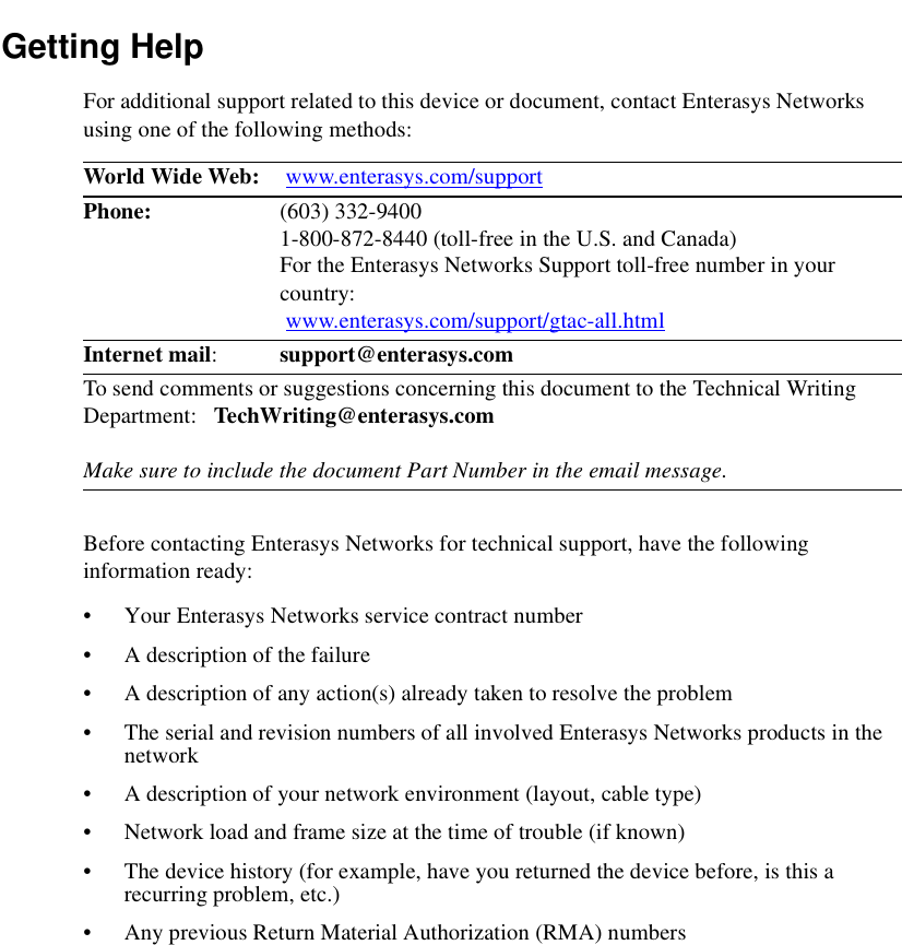 Getting HelpFor additional support related to this device or document, contact Enterasys Networks using one of the following methods:Before contacting Enterasys Networks for technical support, have the following information ready:• Your Enterasys Networks service contract number • A description of the failure• A description of any action(s) already taken to resolve the problem• The serial and revision numbers of all involved Enterasys Networks products in the network• A description of your network environment (layout, cable type)• Network load and frame size at the time of trouble (if known)• The device history (for example, have you returned the device before, is this a recurring problem, etc.)• Any previous Return Material Authorization (RMA) numbersWorld Wide Web:  www.enterasys.com/supportPhone: (603) 332-94001-800-872-8440 (toll-free in the U.S. and Canada)For the Enterasys Networks Support toll-free number in your country: www.enterasys.com/support/gtac-all.htmlInternet mail:  support@enterasys.comTo send comments or suggestions concerning this document to the Technical Writing Department:   TechWriting@enterasys.comMake sure to include the document Part Number in the email message.