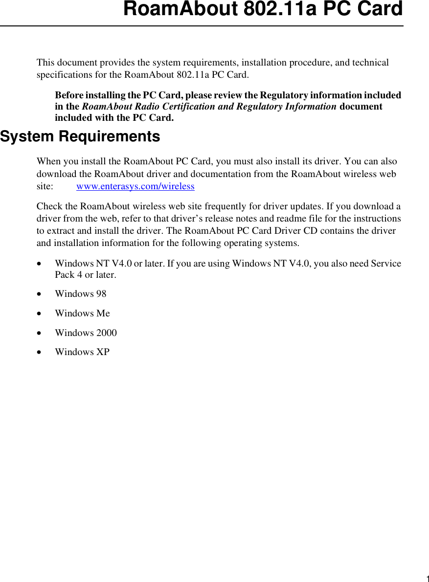    1RoamAbout 802.11a PC CardThis document provides the system requirements, installation procedure, and technical specifications for the RoamAbout 802.11a PC Card. Before installing the PC Card, please review the Regulatory information included in the RoamAbout Radio Certification and Regulatory Information document included with the PC Card. System RequirementsWhen you install the RoamAbout PC Card, you must also install its driver. You can also download the RoamAbout driver and documentation from the RoamAbout wireless web site:         www.enterasys.com/wirelessCheck the RoamAbout wireless web site frequently for driver updates. If you download a driver from the web, refer to that driver’s release notes and readme file for the instructions to extract and install the driver. The RoamAbout PC Card Driver CD contains the driver and installation information for the following operating systems.•Windows NT V4.0 or later. If you are using Windows NT V4.0, you also need Service Pack 4 or later.•Windows 98•Windows Me•Windows 2000•Windows XP 