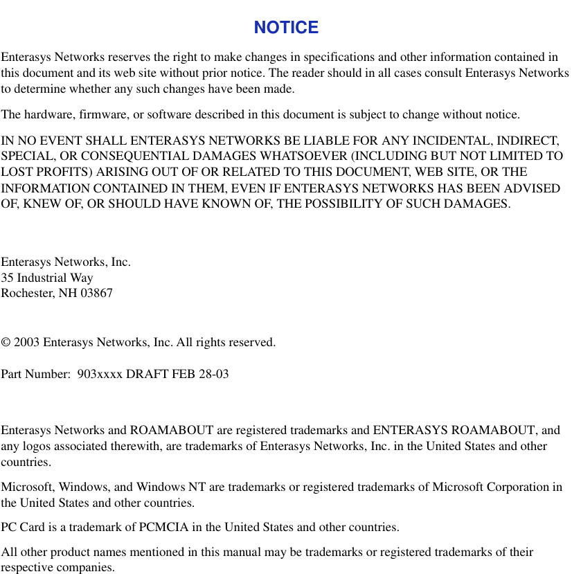 NOTICEEnterasys Networks reserves the right to make changes in specifications and other information contained in this document and its web site without prior notice. The reader should in all cases consult Enterasys Networks to determine whether any such changes have been made.The hardware, firmware, or software described in this document is subject to change without notice.IN NO EVENT SHALL ENTERASYS NETWORKS BE LIABLE FOR ANY INCIDENTAL, INDIRECT, SPECIAL, OR CONSEQUENTIAL DAMAGES WHATSOEVER (INCLUDING BUT NOT LIMITED TO LOST PROFITS) ARISING OUT OF OR RELATED TO THIS DOCUMENT, WEB SITE, OR THE INFORMATION CONTAINED IN THEM, EVEN IF ENTERASYS NETWORKS HAS BEEN ADVISED OF, KNEW OF, OR SHOULD HAVE KNOWN OF, THE POSSIBILITY OF SUCH DAMAGES.Enterasys Networks, Inc.35 Industrial WayRochester, NH 03867© 2003 Enterasys Networks, Inc. All rights reserved. Part Number: 903xxxx DRAFT FEB 28-03Enterasys Networks and ROAMABOUT are registered trademarks and ENTERASYS ROAMABOUT, and any logos associated therewith, are trademarks of Enterasys Networks, Inc. in the United States and other countries.Microsoft, Windows, and Windows NT are trademarks or registered trademarks of Microsoft Corporation in the United States and other countries.PC Card is a trademark of PCMCIA in the United States and other countries.All other product names mentioned in this manual may be trademarks or registered trademarks of their respective companies.