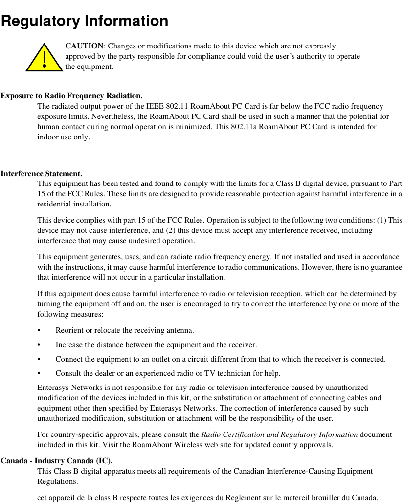 Regulatory InformationExposure to Radio Frequency Radiation. The radiated output power of the IEEE 802.11 RoamAbout PC Card is far below the FCC radio frequency exposure limits. Nevertheless, the RoamAbout PC Card shall be used in such a manner that the potential for human contact during normal operation is minimized. This 802.11a RoamAbout PC Card is intended for indoor use only.  Interference Statement. This equipment has been tested and found to comply with the limits for a Class B digital device, pursuant to Part 15 of the FCC Rules. These limits are designed to provide reasonable protection against harmful interference in a residential installation. This device complies with part 15 of the FCC Rules. Operation is subject to the following two conditions: (1) This device may not cause interference, and (2) this device must accept any interference received, including interference that may cause undesired operation.This equipment generates, uses, and can radiate radio frequency energy. If not installed and used in accordance with the instructions, it may cause harmful interference to radio communications. However, there is no guarantee that interference will not occur in a particular installation.If this equipment does cause harmful interference to radio or television reception, which can be determined by turning the equipment off and on, the user is encouraged to try to correct the interference by one or more of the following measures:• Reorient or relocate the receiving antenna.• Increase the distance between the equipment and the receiver.• Connect the equipment to an outlet on a circuit different from that to which the receiver is connected.• Consult the dealer or an experienced radio or TV technician for help.Enterasys Networks is not responsible for any radio or television interference caused by unauthorized modification of the devices included in this kit, or the substitution or attachment of connecting cables and equipment other then specified by Enterasys Networks. The correction of interference caused by such unauthorized modification, substitution or attachment will be the responsibility of the user.For country-specific approvals, please consult the Radio Certification and Regulatory Information document included in this kit. Visit the RoamAbout Wireless web site for updated country approvals. Canada - Industry Canada (IC). This Class B digital apparatus meets all requirements of the Canadian Interference-Causing Equipment Regulations. cet appareil de la class B respecte toutes les exigences du Reglement sur le matereil brouiller du Canada.CAUTION: Changes or modifications made to this device which are not expressly approved by the party responsible for compliance could void the user’s authority to operate the equipment.