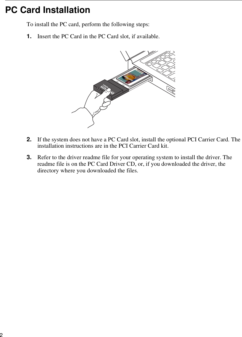 2  PC Card InstallationTo install the PC card, perform the following steps:1. Insert the PC Card in the PC Card slot, if available.2. If the system does not have a PC Card slot, install the optional PCI Carrier Card. The installation instructions are in the PCI Carrier Card kit.3. Refer to the driver readme file for your operating system to install the driver. The readme file is on the PC Card Driver CD, or, if you downloaded the driver, the directory where you downloaded the files.ENJOY THE FREEDOM OF WIRELESS NETWORKINGWIRELESS LANS802.1 DS High RateHi-Gigabit Matched AdapterWiFi