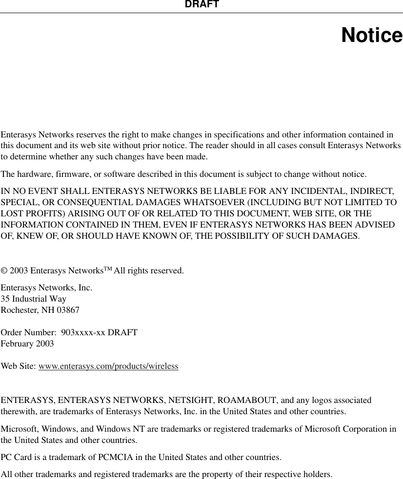 DRAFTNoticeEnterasys Networks reserves the right to make changes in specifications and other information contained in this document and its web site without prior notice. The reader should in all cases consult Enterasys Networks to determine whether any such changes have been made.The hardware, firmware, or software described in this document is subject to change without notice.IN NO EVENT SHALL ENTERASYS NETWORKS BE LIABLE FOR ANY INCIDENTAL, INDIRECT, SPECIAL, OR CONSEQUENTIAL DAMAGES WHATSOEVER (INCLUDING BUT NOT LIMITED TO LOST PROFITS) ARISING OUT OF OR RELATED TO THIS DOCUMENT, WEB SITE, OR THE INFORMATION CONTAINED IN THEM, EVEN IF ENTERASYS NETWORKS HAS BEEN ADVISED OF, KNEW OF, OR SHOULD HAVE KNOWN OF, THE POSSIBILITY OF SUCH DAMAGES.© 2003 Enterasys NetworksTM All rights reserved. Enterasys Networks, Inc.35 Industrial WayRochester, NH 03867Order Number: 903xxxx-xx DRAFTFebruary 2003Web Site: www.enterasys.com/products/wirelessENTERASYS, ENTERASYS NETWORKS, NETSIGHT, ROAMABOUT, and any logos associated therewith, are trademarks of Enterasys Networks, Inc. in the United States and other countries.Microsoft, Windows, and Windows NT are trademarks or registered trademarks of Microsoft Corporation in the United States and other countries.PC Card is a trademark of PCMCIA in the United States and other countries.All other trademarks and registered trademarks are the property of their respective holders.