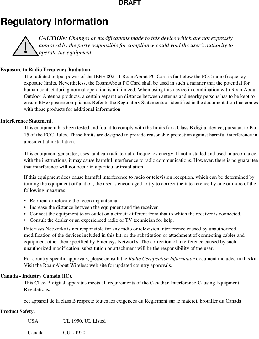 DRAFTRegulatory InformationExposure to Radio Frequency Radiation. The radiated output power of the IEEE 802.11 RoamAbout PC Card is far below the FCC radio frequency exposure limits. Nevertheless, the RoamAbout PC Card shall be used in such a manner that the potential for human contact during normal operation is minimized. When using this device in combination with RoamAbout Outdoor Antenna products, a certain separation distance between antenna and nearby persons has to be kept to ensure RF exposure compliance. Refer to the Regulatory Statements as identified in the documentation that comes with those products for additional information.Interference Statement. This equipment has been tested and found to comply with the limits for a Class B digital device, pursuant to Part 15 of the FCC Rules. These limits are designed to provide reasonable protection against harmful interference in a residential installation. This equipment generates, uses, and can radiate radio frequency energy. If not installed and used in accordance with the instructions, it may cause harmful interference to radio communications. However, there is no guarantee that interference will not occur in a particular installation.If this equipment does cause harmful interference to radio or television reception, which can be determined by turning the equipment off and on, the user is encouraged to try to correct the interference by one or more of the following measures:• Reorient or relocate the receiving antenna.• Increase the distance between the equipment and the receiver.• Connect the equipment to an outlet on a circuit different from that to which the receiver is connected.• Consult the dealer or an experienced radio or TV technician for help.Enterasys Networks is not responsible for any radio or television interference caused by unauthorized modification of the devices included in this kit, or the substitution or attachment of connecting cables and equipment other then specified by Enterasys Networks. The correction of interference caused by such unauthorized modification, substitution or attachment will be the responsibility of the user.For country-specific approvals, please consult the Radio Certification Information document included in this kit. Visit the RoamAbout Wireless web site for updated country approvals. Canada - Industry Canada (IC). This Class B digital apparatus meets all requirements of the Canadian Interference-Causing Equipment Regulations. cet appareil de la class B respecte toutes les exigences du Reglement sur le matereil brouiller du CanadaProduct Safety. CAUTION: Changes or modifications made to this device which are not expressly approved by the party responsible for compliance could void the user’s authority to operate the equipment.USA  UL 1950, UL ListedCanada CUL 1950