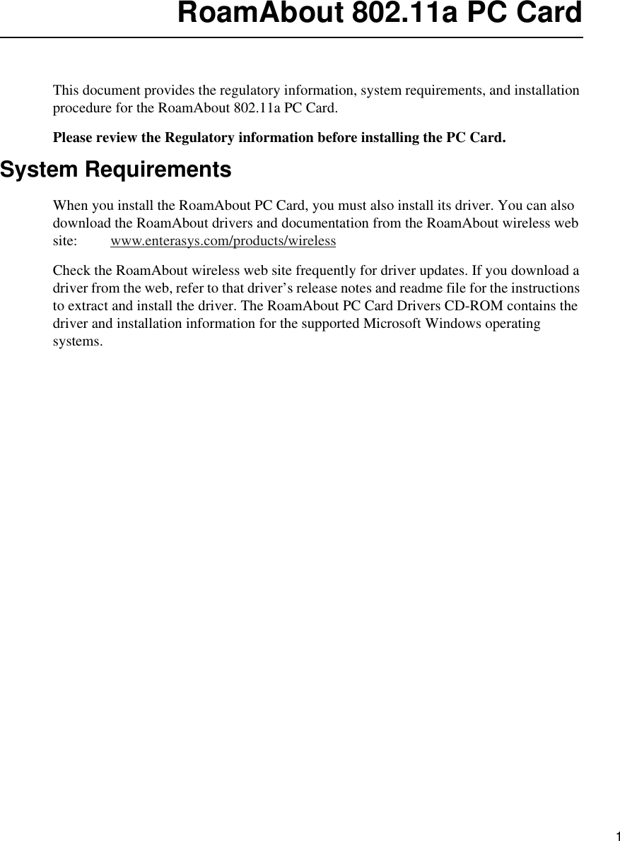    1RoamAbout 802.11a PC CardThis document provides the regulatory information, system requirements, and installation procedure for the RoamAbout 802.11a PC Card. Please review the Regulatory information before installing the PC Card. System RequirementsWhen you install the RoamAbout PC Card, you must also install its driver. You can also download the RoamAbout drivers and documentation from the RoamAbout wireless web site:         www.enterasys.com/products/wirelessCheck the RoamAbout wireless web site frequently for driver updates. If you download a driver from the web, refer to that driver’s release notes and readme file for the instructions to extract and install the driver. The RoamAbout PC Card Drivers CD-ROM contains the driver and installation information for the supported Microsoft Windows operating systems.